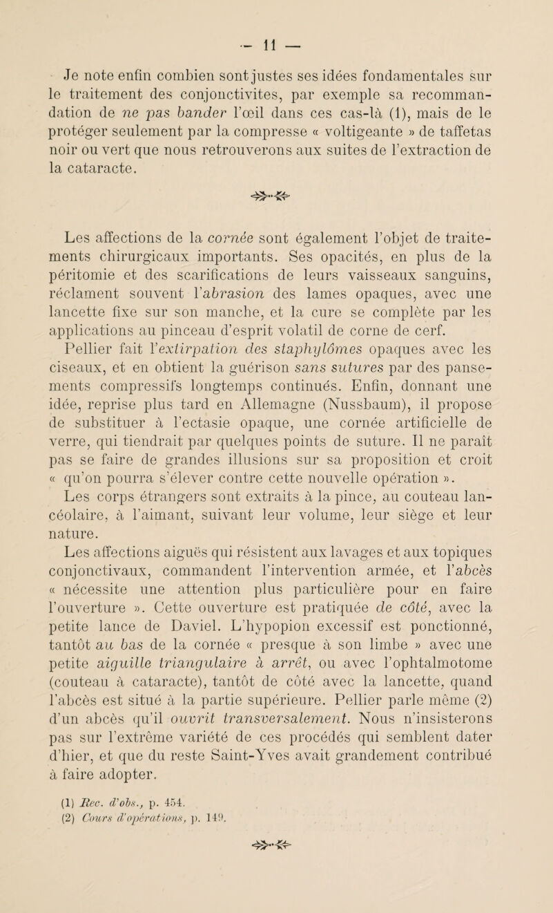 Je note enfin combien sont justes ses idées fondamentales sur le traitement des conjonctivites, par exemple sa recomman¬ dation de ne pas bander l’œil dans ces cas-là (1), mais de le protéger seulement par la compresse « voltigeante » de taffetas noir ou vert que nous retrouverons aux suites de l’extraction de la cataracte. Les affections de la cornée sont également l’objet de traite¬ ments chirurgicaux importants. Ses opacités, en plus de la péritomie et des scarifications de leurs vaisseaux sanguins, réclament souvent l'abrasion des lames opaques, avec une lancette fixe sur son manche, et la cure se complète par les applications au pinceau d’esprit volatil de corne de cerf. Pellier fait Y extirpation des staphylômes opaques avec les ciseaux, et en obtient la guérison sans sutures par des panse¬ ments compressifs longtemps continués. Enfin, donnant une idée, reprise plus tard en Allemagne (Nussbaum), il propose de substituer à l’ectasie opaque, une cornée artificielle de verre, qui tiendrait par quelques points de suture. Il ne paraît pas se faire de grandes illusions sur sa proposition et croit « qu’on pourra s’élever contre cette nouvelle opération ». Les corps étrangers sont extraits à la pince, au couteau lan- céolaire, à l’aimant, suivant leur volume, leur siège et leur nature. Les affections aiguës qui résistent aux lavages et aux topiques conjonctivaux, commandent l’intervention armée, et l’abcès « nécessite une attention plus particulière pour en faire l’ouverture ». Cette ouverture est pratiquée de côté, avec la petite lance de Daviel. L’hypopion excessif est ponctionné, tantôt au bas de la cornée « presque à son limbe » avec une petite aiguille triangulaire a arrêt, ou avec l’ophtalmotome (couteau à cataracte), tantôt de côté avec la lancette, quand l’abcès est situé à la partie supérieure. Pellier parle même (2) d’un abcès qu’il ouvrit transversalement. Nous n’insisterons pas sur l’extrême variété de ces procédés qui semblent dater d’hier, et que du reste Saint-Yves avait grandement contribué à faire adopter. (1) Hec. (Vols., p. 454. (2) Cours d’opérations, p. 149.