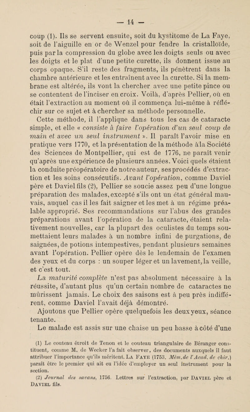coup (1). Ils se servent ensuite, soit du kystitome de La Faye; soit de l’aiguille en or de Wenzel pour fendre la cristalloïde, puis parla compression du globe avec les doigts seuls ou avec les doigts et le plat d’une petite curette, ils donnent issue au corps opaque. S’il reste des fragments, ils pénètrent dans la chambre antérieure et les entraînent avec la curette. Si la mem¬ brane est altérée, ils vont la chercher avec une petite pince ou se contentent de l'inciser en croix. Voilà, d’après Pellier, où en était l’extraction au moment où il commença lui-même à réflé¬ chir sur ce sujet et à chercher sa méthode personnelle. Cette méthode, il l’applique dans tous les cas de cataracte simple, et elle « consiste à faire Vopération d'un seul coup de main et avec un seul instrument ». Il paraît l’avoir mise en pratique vers 1770, et la présentation de la méthode àla Société des Sciences de Montpellier, qui est de 1776, ne paraît venir qu’après une expérience de plusieurs années. Voici quels étaient la conduite préopératoire de notre auteur, ses procédés d’extrac¬ tion et les soins consécutifs. Avant l'opération, comme Daviel père et Daviel fils (2), Pellier se soucie assez peu d’une longue préparation des malades, excepté s’ils ont un état général mau¬ vais, auquel cas il les fait saigner et les met à un régime préa¬ lable approprié. Ses recommandations sur l’abus des grandes préparations avant l’opération de la cataracte, étaient rela¬ tivement nouvelles, car la plupart des oculistes du temps sou¬ mettaient leurs malades à un nombre infini de purgations, de saignées, de potions intempestives, pendant plusieurs semaines avant l’opération. Pellier opère dès le lendemain de l’examen des yeux et du corps : un souper léger et un lavemenpla veille, et c’est tout. La maturité complète n’est pas absolument nécessaire à la réussite, d’autant plus qu’un certain nombre de cataractes ne mûrissent jamais. Le choix des saisons est à peu près indiffé¬ rent, comme Daviel l’avait déjà démontré. Ajoutons que Pellier opère quelquefois les deuxyeux, séance tenante. Le malade est assis sur une chaise un peu basse à côté d’une (1) Le couteau étroit de Tenon et le couteau triangulaire de Béranger cons¬ tituent, comme M. de Wecker l’a fait observer, des documents auxquels il faut attribuer l’importance qu’ils méritent. La Faye (1753. Mèm.de V Acad, de chir.) paraît être le premier qui ait eu l’idée d’employer un seul instrument pour la section. (2) Journal des savans, 1756. Lettres sur l’extraction, par Daviel père et Daviel fils.