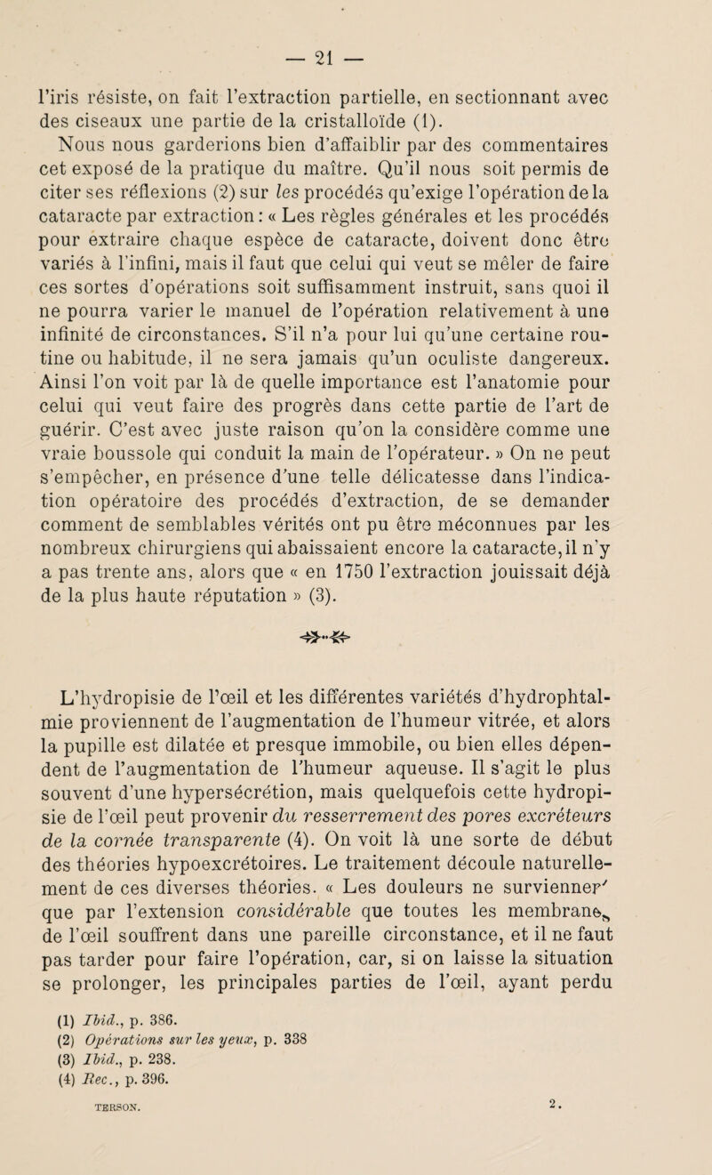 l’iris résiste, on fait l’extraction partielle, en sectionnant avec des ciseaux une partie de la cristalloïde (1). Nous nous garderions bien d’affaiblir par des commentaires cet exposé de la pratique du maître. Qu’il nous soit permis de citer ses réflexions (2) sur les procédés qu’exige l’opération de la cataracte par extraction : « Les règles générales et les procédés pour extraire chaque espèce de cataracte, doivent donc être variés à l’infini, mais il faut que celui qui veut se mêler de faire ces sortes d’opérations soit suffisamment instruit, sans quoi il ne pourra varier le manuel de l’opération relativement à une infinité de circonstances. S’il n’a pour lui qu’une certaine rou¬ tine ou habitude, il ne sera jamais qu’un oculiste dangereux. Ainsi l’on voit par là de quelle importance est l’anatomie pour celui qui veut faire des progrès dans cette partie de l’art de guérir. C’est avec juste raison qu’on la considère comme une vraie boussole qui conduit la main de l’opérateur. » On ne peut s’empêcher, en présence d’une telle délicatesse dans l’indica¬ tion opératoire des procédés d’extraction, de se demander comment de semblables vérités ont pu être méconnues par les nombreux chirurgiens qui abaissaient encore la cataracte, il n'y a pas trente ans, alors que « en 1750 l’extraction jouissait déjà de la plus haute réputation » (3). L’hydropisie de l’œil et les différentes variétés d’hydrophtal¬ mie proviennent de l’augmentation de l’humeur vitrée, et alors la pupille est dilatée et presque immobile, ou bien elles dépen¬ dent de l’augmentation de l’humeur aqueuse. Il s’agit le plus souvent d’une hypersécrétion, mais quelquefois cette hydropi- sie de l’œil peut provenir du resserrement des pores excréteurs de la cornée transparente (4). On voit là une sorte de début des théories hypoexcrétoires. Le traitement découle naturelle¬ ment de ces diverses théories. « Les douleurs ne survienner' que par l’extension considérable que toutes les membrane^ de l’œil souffrent dans une pareille circonstance, et il ne faut pas tarder pour faire l’opération, car, si on laisse la situation se prolonger, les principales parties de l’œil, ayant perdu (1) Ibid., p. 386. (2) Opérations sur les yeux, p. 338 (3) Ibid., p. 238. (4) Rec., p. 396. 2.