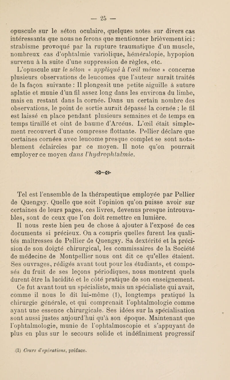 opuscule sur le séton oculaire, quelques notes sur divers cas intéressants que nous ne ferons que mentionner brièvement ici : strabisme provoqué par la rupture traumatique d’un muscle, nombreux cas d’ophtalmie variolique, héméralopie, hypopion survenu à la suite d’une suppression de règles, etc. L’opuscule sur le séton « appliqué a l'œil même » concerne plusieurs observations de leucornes que l’auteur aurait traités de la façon suivante : Il plongeait une petite aiguille à suture aplatie et munie d’un fil assez long dans les environs du limbe, mais en restant dans la cornée. Dans un certain nombre des observations, le point de sortie aurait dépassé la cornée ; le fil est laissé en place pendant plusieurs semaines et de temps en temps tiraillé et oint de baume d’Arcéus. L’œil était simple¬ ment recouvert d’une compresse flottante. Pellier déclare que certaines cornées avec leucome presque complet se sont nota¬ blement éclaircies par ce moyen. Il note qu’on pourrait employer ce moyen dans Vhydrophtalmie. Tel est l’ensemble de la thérapeutique employée par Pellier de Quengsy. Quelle que soit l’opinion qu’on puisse avoir sur certaines de leurs pages, ces livres, devenus presque introuva¬ bles, sont de ceux que l’on doit remettre en lumière. Il nous reste bien peu de chose à ajouter à l’exposé de ces documents si précieux. On a compris quelles furent les quali¬ tés maîtresses de Pellier de Quengsy. Sa dextérité et la préci¬ sion de son doigté chirurgical, les commissaires de la Société de médecine de Montpellier nous ont dit ce qu’elles étaient. Ses ouvrages, rédigés avant tout pour les étudiants, et compo¬ sés du fruit de ses leçons périodiques, nous montrent quels durent être la lucidité et le côté pratique de son enseignement. Ce fut avant tout un spécialiste, mais un spécialiste qui avait, comme il nous le dit lui-même (1), longtemps pratiqué la chirurgie générale, et qui comprenait l’ophtalmologie comme ayant une essence chirurgicale. Ses idées sur la spécialisation sont aussi justes aujourd’hui qu’à son époque. Maintenant que l’ophtalmologie, munie de l’ophtalmoscopie et s’appuyant de plus en plus sur le secours solide et indéfiniment progressif (1) Cours d’opérations, préface.