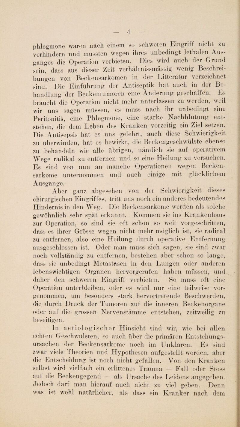 phlegmone waren nach einem so schweren Eingriff nicht zu verhindern und mussten wegen ihres unbedingt lethalen Aus¬ ganges die Operation verbieten. Dies wird auch der Grund sein, dass aus dieser Zeit verhältnissmässig wenig Beschrei¬ bungen von Beckensarkomen in. der Litteratur verzeichnet sind. Die Einführung der Antiseptik hat auch in der Be¬ handlung der Beckentumoren eine Änderung geschaffen. Es braucht die Operation nicht mehr unterlassen zu werden, weil wir uns sagen müssen, es muss nach ihr unbedingt eine Peritonitis, eine Phlegmone, eine starke Nachblutung ent¬ stehen, die dem Leben des Kranken vorzeitig ein Ziel setzen. Die Antisepsis hat es uns gelehrt, auch diese Schwierigkeit zu überwinden, hat es bewirkt, die Beckengeschwülste ebenso zu behandeln wie alle übrigen, nämlich sie auf operativem Wege radikal zu entfernen und so eine Heilung zu versuchen. Es sind von nun an manche Operationen wegen Becken¬ sarkome unternommen und auch einige mit glücklichem Ausgange. Aber ganz abgesehen von der Schwierigkeit dieses chirurgischen Eingriffes, tritt uns noch ein anderes bedeutendes Hindernis in den Weg. Die Beckensarkome werden als solche gewöhnlich sehr spät erkannt. Kommen sie ins Krankenhaus zur Operation, so sind sie oft schon so weit vorgeschritten, dass es ihrer Grösse wegen nicht mehr möglich ist, sie radical zu entfernen, also eine Heilung durch operative Entfernung ausgeschlossen ist. Oder man muss sich sagen, sie sind zwar noch vollständig zu entfernen, bestehen aber schon so lange, dass sie unbedingt Metastasen in den Lungen oder anderen lebenswichtigen Organen hervorgerufen haben müssen, und daher den schweren Eingriff verbieten. So muss oft eine Operation unterbleiben, oder es wird nur eine teilweise vor¬ genommen, um besonders stark hervortretende Beschwerden, die durch Druck der Tumoren auf die inneren Beckenorgane oder auf die grossen Nervenstämme entstehen, zeitweilig zu beseitigen. In aetiologischer Hinsicht sind wir, wie bei allen echten Geschwülsten, so auch über die primären Entstehungs¬ ursachen der Beckensarkome noch im Unklaren. Es sind zwar viele Theorien und Hypothesen aufgestellt worden, aber die Entscheidung ist noch nicht gefallen. Von den Kranken selbst wird vielfach ein erlittenes Trauma — Fall oder Stoss auf die Beckengegend — als Ursache des Leidens angegeben. Jedoch darf man hierauf auch nicht zu viel geben. Denn was ist wohl natürlicher, als dass ein Kranker nach dem