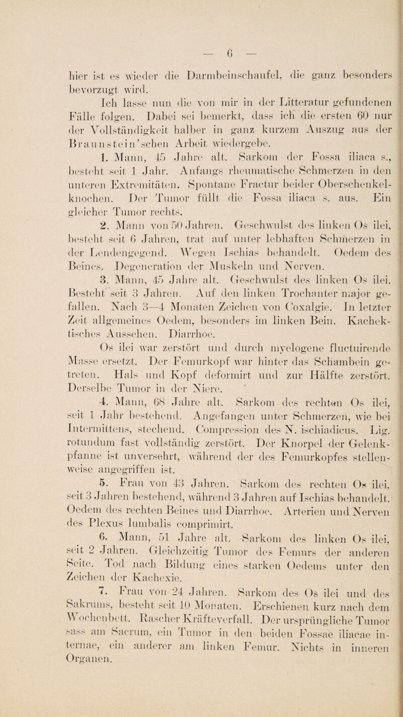 hier ist es wieder die Darmbeinschaufel, die ganz besonders bevorzugt wird. Ich lasse nun die von mir in der Litteratur gefundenen Fälle folgen. Dabei sei bemerkt, dass ich die ersten 60 nur der Vollständigkeit halber in ganz kurzem Auszug aus der Braunstein’sehen Arbeit wiedergebe. 1. Mann, 45 Jahre alt. Sarkom der Fossa iliaca s., besteht seit 1 Jahr. Anfangs rheumatische Schmerzen in den unteren Extremitäten. Spontane Fractur beider Oberschenkel¬ knochen. Der Tumor füllt die Fossa iliaca s. aus. Ein gleicher Tumor rechts. 2. Mann von 50 Jahren. Geschwulst des linken Os ilei, besteht seit 6 Jahren, trat auf unter lebhaften Schmerzen in der Lendengegend. Wegen Ischias behandelt. Oedem des Beines. Degeneration der Muskeln und Nerven. 3. Mann, 45 Jahre alt. Geschwulst des linken Os ilei. Besteht seit 3 Jahren. Auf den linken Trochanter major ge¬ fallen. Nach 3—4 Monaten Zeichen von Coxalgie. In letzter Zeit allgemeines Oedem, besonders im linken Bein. Kachek- tisches Aussehen. Diarrhoe. Os ilei war zerstört und durch myelogene fluctuirende Masse ersetzt. Der Femurkopf war hinter das Schambein ge¬ treten. Hals und Kopf deformirt und zur Hälfte zerstört. Derselbe Tumor in der Niere. 4. Mann, 68 Jahre alt. Sarkom des rechten Os ilei, seit 1 Jahr bestehend. Angefangen unter Schmerzen, wie bei Intermitte ns, stechend. Compression des N. ischiadicus. Lig. ro tun dum fast vollständig zerstört. Der Knorpel der Gelenk¬ pfanne ist unversehrt, während der des Femurkopfes stellen¬ weise angegriffen ist. 5. Frau von 43 Jahren. Sarkom des rechten Os ilei, seit 3 Jahren bestehend, während 3 Jahren auf Ischias behandelt. Oedem des rechten Beines und Diarrhoe. Arterien und Nerven des Plexus lumbalis comprimirt, 6. Mann, 51 Jahre alt. Sarkom des linken Os ilei, seit 2 Jahren. Gleichzeitig Tumor des Femurs der anderen Seite, lod nach Bildung eines starken Oedems unter den Zeichen der Kachexie. 7. Frau von 24 Jahren. Sarkom des Os ilei und des Sakrums, besteht seit 10 Monaten. Erschienen kurz nach dem V ochenbett. Rascher Kräfteverfall. Der ursprüngliche Tumor sass am Sacrum, ein Tumor in den beiden Fossae iliacae in- temae, ein anderer am linken Femur. Nichts in inneren Organen.