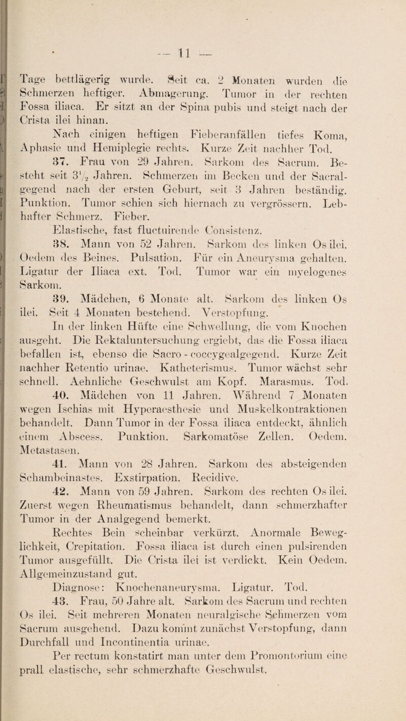 Tage bettlägerig wurde. Seit ca. 2 Monaten wurden die Schmerzen heftiger. Abmagerung. Tumor in der rechten Fossa iliaca. Er sitzt an der Spina pubis und steigt nach der Crista ilei hinan. Nach einigen heftigen Fieberanfällen tiefes Koma, Aphasie und Hemiplegie rechts. Kurze Zeit nachher Tod. 37. Frau von 29 Jahren. Sarkom des Sacrum. Be¬ steht seit 37a Jahren. Schmerzen im Becken und der Sacral- gegend nach der ersten Geburt, seit 3 Jahren beständig. Punktion. Tumor schien sich hiernach zu vergrössern. Leb¬ hafter Schmerz. Fieber. Elastische, fast fluctuirende Consistenz. 38. Mann von 52 Jahren. Sarkom des linken Os ilei. Oedem des Beines. Pulsation. Für ein Aneurysma gehalten. Ligatur der Iliaca ext. Tod. Tumor war ein myelogenes Sarkom. 39. Mädchen, 6 Monate alt. Sarkom des linken Os ilei. Seit I Monaten bestehend. Verstopfung. In der linken Hüfte eine Schwellung, die vom Knochen ausgeht. Die Rektaluntersuchung ergiebt, das die Fossa iliaca befallen ist, ebenso die Sacro - coccygealgegend. Kurze Zeit nachher Retentio urinae. Katheterismus. Tumor wächst sehr schnell. Aehnliche Geschwulst am Kopf. Marasmus. Tod. 40. Mädchen von 11 Jahren. Während 7 Monaten wegen Ischias mit Hyperaesthesie und Muskelkontraktionen behandelt. Dann Tumor in der Fossa iliaca entdeckt, ähnlich einem Abscess. Punktion. Sarkomatöse Zellen. Oedem. Metastasen. 4L Mann von 28 Jahren. Sarkom des absteigenden Schambeinastes. Exstirpation. Recidive. 42. Mann von 59 Jahren. Sarkom des rechten Os ilei. Zuerst wegen Rheumatismus behandelt, dann schmerzhafter Tumor in der Analgegend bemerkt. Rechtes Bein scheinbar verkürzt. Anormale Beweg¬ lichkeit, Crepitation. Fossa iliaca ist durch einen pulsirenden Allgemeinzustand gut. Diagnose: Knochenaneurysma. Ligatur. Tod. 43. Frau, 50 Jahre alt. Sarkom des Sacrum und rechten Os ilei. Seit mehreren Monaten neuralgische Schmerzen vom Sacrum ausgehend. Dazu kommt zunächst Verstopfung, dann Durchfall und Incontinentia urinae. Per rectum konstatirt man unter dem Promontorium eine prall elastische, sehr schmerzhafte Geschwulst,