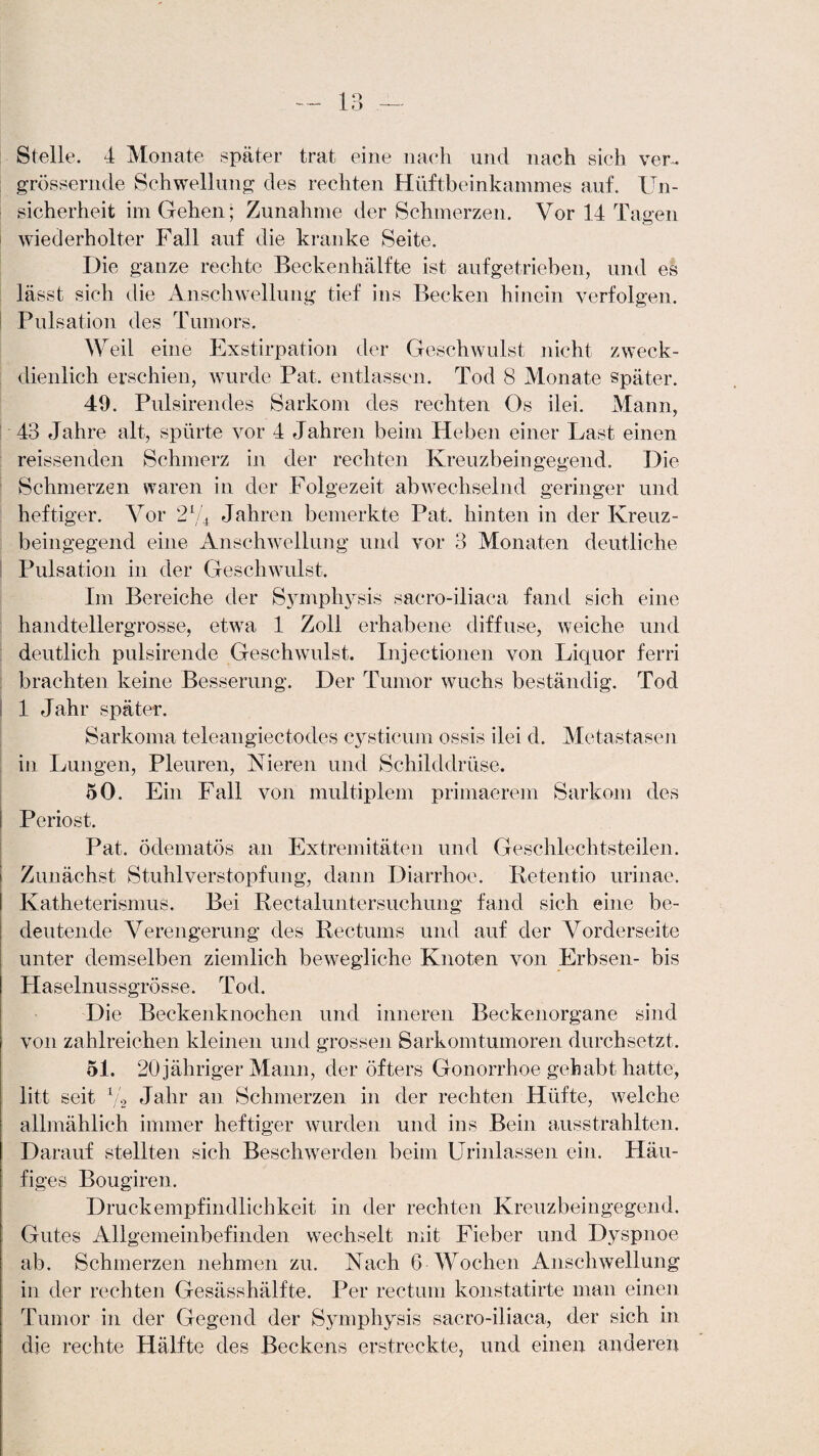 Stelle. 4 Monate später trat eine nach und nach sich vor. grössernde Schwellung des rechten Hüftbeinkammes auf. Un¬ sicherheit im Gehen; Zunahme der Schmerzen. Vor 14 Tagen wiederholter Fall auf die kranke Seite. Die ganze rechte Beckenhälfte ist aufgetrieben, und es lässt sich die Anschwellung tief ins Becken hinein verfolgen. Pulsation des Tumors. Weil eine Exstirpation der Geschwulst nicht zweck¬ dienlich erschien, wurde Pat. entlassen. Tod 8 Monate später. 49. Pulsirendes Sarkom des rechten Os ilei. Mann, 43 Jahre alt, spürte vor 4 Jahren beim Heben einer Last einen reissenden Schmerz in der rechten Kreuzbeingegend. Die Schmerzen waren in der Folgezeit abwechselnd geringer und heftiger. Vor 21/4 Jahren bemerkte Pat. hinten in der Kreuz¬ beingegend eine Anschwellung und vor 3 Monaten deutliche Pulsation in der Geschwulst. Im Bereiche der Symphysis sacro-iliaca fand sich eine handtellergrosse, etwa 1 Zoll erhabene diffuse, weiche und deutlich pulsirende Geschwulst. Injectionen von Liquor ferri brachten keine Besserung. Der Tumor wuchs beständig. Tod 1 Jahr später. Sarkoma teleangiectodes cysticum ossis ilei d. Metastasen in Lungen, Pleuren, Nieren und Schilddrüse. 50. Ein Fall von multiplem primaerem Sarkom des I Periost. Pat. ödematös an Extremitäten und Geschlechtsteilen. Zunächst Stuhlverstopfung, dann Diarrhoe. Retentio urinae. Katheterismus. Bei Rectaluntersuchung fand sich eine be¬ deutende Verengerung des Rectums und auf der Vorderseite unter demselben ziemlich bewegliche Knoten von Erbsen- bis Haselnussgrösse. Tod. Die Beckenknochen und inneren Beckenorgane sind von zahlreichen kleinen und grossen Sarkomtumoren durchsetzt. 51. 20 jähriger Mann, der öfters Gonorrhoe gehabt hatte, litt seit 72 Jahr an Schmerzen in der rechten Hüfte, welche allmählich immer heftiger wurden und ins Bein ausstrahlten. Darauf stellten sich Beschwerden beim Urinlassen ein. Häu¬ figes Bougiren. Druck empfindlich keit in der rechten Kreuzbeingegend. Gutes Allgemeinbefinden wechselt mit Fieber und Dyspnoe ab. Schmerzen nehmen zu. Nach 6 Wochen Anschwellung in der rechten Gesässhälfte. Per rectum konstatirte man einen Tumor in der Gegend der Symphysis sacro-iliaca, der sich in die rechte Hälfte des Beckens erstreckte, und einen anderen