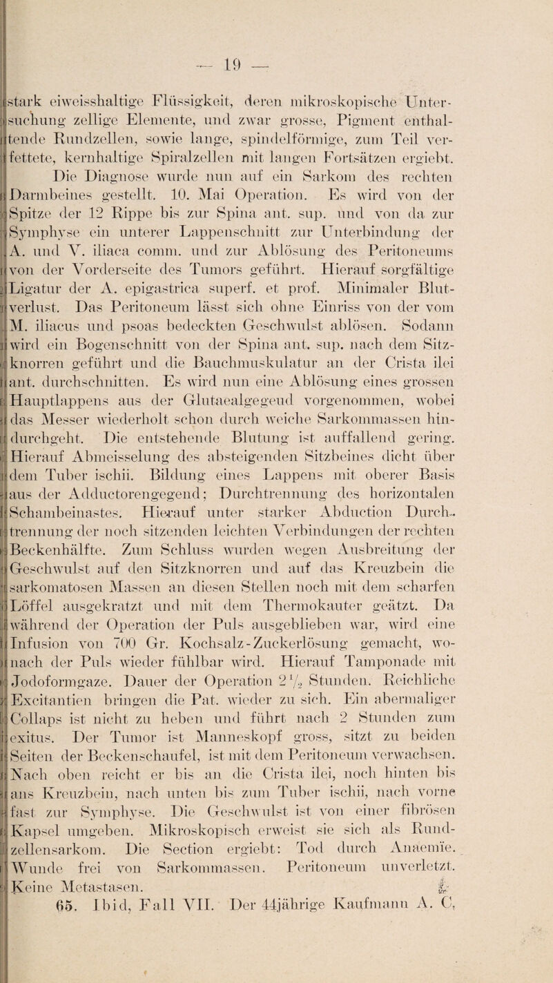 I (stark eiweisshaltige Flüssigkeit, deren mikroskopische Unter¬ suchung zeitige Elemente, und zwar grosse, Pigment enthal¬ tende Rundzellen, sowie lange, spindelförmige, zum Teil ver¬ fettete, kernhaltige Spiralzellen mit langen Fortsätzen ergiebt. Die Diagnose wurde nun auf ein Sarkom des rechten j| Darmbeines gestellt. 10. Mai Operation. Es wird von der Spitze der 12 Rippe bis zur Spina ant. sup. und von da zur Symphyse ein unterer Lappenschnitt zur Unterbindung der A. und V. iliaca comm. und zur Ablösung des Peritoneums von der Vorderseite des Tumors geführt. Hierauf sorgfältige Ligatur der A. epigastrica superf. et prof. Minimaler Blut¬ verlust. Das Peritoneum lässt sich ohne Einriss von der vom M. iliacus und psoas bedeckten Geschwulst ablösen. Sodann wird ein Bogenschnitt von der Spina aut. sup. nach dem Sitz¬ knorren geführt und die Bauchmuskulatur an der Crista ilei ant. durchschnitten. Es wird nun eine Ablösung eines grossen Hauptlappens aus der Glutaealgegeud vorgenommen, wobei das Messer wiederholt schon durch weiche Sarkommassen hin- [ durchgeht. Die entstehende Blutung ist auffallend gering. Hierauf Abmeisselung des absteigenden Sitzbeines dicht über dem Tuber ischii. Bildung eines Lappens mit oberer Basis aus der Adduetorengegend; Durchtrennung des horizontalen Schambeinastes. Hierauf unter starker Abduction Durch¬ trennung der noch sitzenden leichten Verbindungen der rechten Beckenhälfte. Zum Schluss wurden wegen Ausbreitung der Geschwulst auf den Sitzknorren und auf das Kreuzbein die sarkomatosen Massen an diesen Stellen noch mit dem scharfen Löffel ausgekratzt und mit dem Thermokauter geätzt. Da während der Operation der Puls ausgeblieben war, wird eine Infusion von 700 Gr. Kochsalz-Zuckerlösung gemacht, wo¬ nach der Puls wieder fühlbar wird. Hierauf Tamponade mit Jodoformgaze. Dauer der Operation Stunden. Reichliche Excitantien bringen die Pat. wieder zu sich. Ein abermaliger Collaps ist nicht zu heben und führt nach 2 Stunden zum exitus. Der Tumor ist Manneskopf gross, sitzt zu beiden Seiten der Beckenschaufel, ist mit dem Peritoneum verwachsen. Vach oben reicht er bis an die Crista ilei, noch hinten bis ans Kreuzbein, nach unten bis zum Tuber ischii, nach vorne fast zur Symphyse. Die Geschwulst ist von einer fibrösen Kapsel umgeben. Mikroskopisch erweist sie sich als Rund¬ zellensarkom. Die Section ergiebt: Tod durch Anäemie. Wunde frei von Sarkommassen. Peritoneum unverletzt. Keine Metastasen. fr 05. I hid, Fall VII. Der 44jährige Kaufmann A. C,