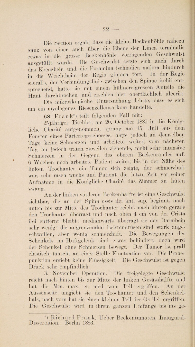 Die Section ergab, dass die kleine Beckenhöhle nahezu ganz von einer auch über die Ebene der Linea terminalis etwas in die grosse Beckenhöhle vorragenden Geschwulst ausgefüllt wurde. Die Geschwulst setzte sich auch durch das Kreuzbein und die Foramina ischiadica majora hindurch in die Weichtheile der Regio glutaea fort. In der Regio sacralis, der Verbindungslinie zwischen den Spinae ischii ent¬ sprechend, hatte sie mit einem hühnereigrossen Anteile die Haut durchbrochen und erschien hier oberflächlich ulcerirt. Die mikroskopische Untersuchung lehrte, dass es sich um ein myelogenes Riesenzellensarkom handelte. 68. Frank*) teilt folgenden Fall mit: 25 jähriger Tischler, am 20. October 1885 in die König¬ liche Charite aufgenommen, sprang am 15. Juli aus dem Fenster eines Parterregeschosses, hatte jedoch an demselben Tage keine Schmerzen und arbeitete weiter, vom nächsten Tag an jedoch traten zuweilen ziehende, nicht sehr intensive Schmerzen in der Gegend des oberen Beckenrandes auf. 6 Wochen noch arbeitete Patient weiter, bis in der Nähe des linken Trochanter ein Tumor sich zeigte, der schmerzhaft war, sehr rasch wuchs und Patient die letzte Zeit vor seiner Aufnahme in die Königliche Charite das Zimmer zu hüten zwang. A n der linken vorderen Beckenhälfte ist eine Geschwulst sichtbar, die an der Spina ossis ilei ant. sup. beginnt, nach unten bis zur Mitte des Trochanter reicht, nach hinten gerade den Trochanter überragt und nach oben 4 cm von der Crista ilei entfernt bleibt; medianwärts überragt sie das Darmbein sehr wenig; die angrenzenden Leistendrüsen sind stark an ge¬ schwollen, aber wenig schmerzhaft. Die Bewegungen des Schenkels im Hüftgelenk sind etwas behindert, doch wird der Schenkel ohne Schmerzen bewegt. Der Tumor ist prall elastisch, täuscht an einer Stelle Fluctuation vor. Die Probe¬ punktion ergiebt keine Flüssigkeit. Die Geschwulst ist gegen Druck sehr empfindlich. 3. November Operation. Die freigelegte Geschwulst reicht nach hinten bis zur Mitte der linken Gesässhälfte und hat die Mm. max. et. med. zum Teil ergriffen. An der Aussenseite umgiebt sie den Trochanter und den Schenkel¬ hals, nach vorn hat sie einen kleinen Teil des Os ilei ergriffen. Die Geschwulst wird in ihrem ganzen Umfange bis ins ge- *) Richard Frank, lieber Beckentumoren, Inaugural- Dissertation, Berlin 1886.