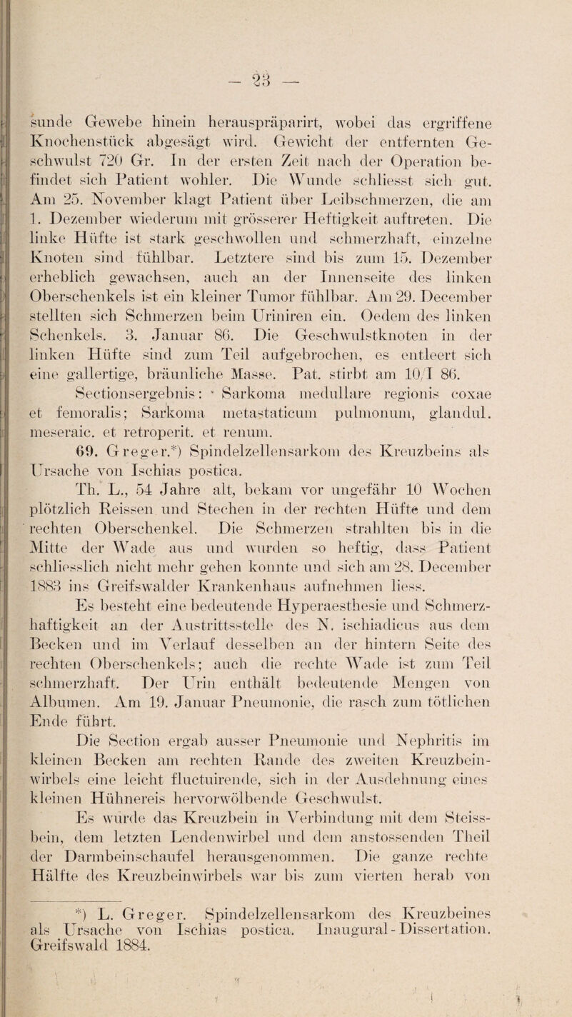 y sunde Gewebe hinein herauspräparirt, wobei das ergriffene Knochenstück abgesägt wird. Gewicht der entfernten Ge¬ schwulst 720 Gr. In der ersten Zeit nach der Operation be¬ findet sich Patient wohler. Die Wunde schliesst sich gut. Am 25. November klagt Patient über Leibschmerzen, die am 1. Dezember wiederum mit grösserer Heftigkeit auf treten. Die linke Hüfte ist stark geschwollen und schmerzhaft, einzelne Knoten sind fühlbar. Letztere sind bis zum 15. Dezember erheblich gewachsen, auch an der Innenseite des linken Oberschenkels ist ein kleiner Tumor fühlbar. Am 29. Deeember stellten sich Schmerzen beim Uriniren ein. Oedem des linken Schenkels. 3. Januar 86. Die Geschwulstknoten in der linken Klüfte sind zum Teil aufgebrochen, es entleert sich eine gallertige, bräunliche Masse. Pat. stirbt am 10/1 86. Sectionsergebnis: v Sarkoma medulläre regionis coxae et femoralis; Sarkoma metastaticum pulmonum, glandul. meseraic. et retroperit. et renum. 69. Greger.*) Spindelzellensarkom des Kreuzbeins als Ursache von Ischias postica. Th. L., 54 Jahre alt, bekam vor ungefähr 10 Wochen plötzlich Heissen und Stechen in der rechten Hüfte und dem rechten Oberschenkel. Die Schmerzen strahlten bis in die Mitte der Wade aus und wurden so heftig, dass Patient schliesslich nicht mehr gehen konnte und sich am 28. Deeember 1883 ins Greifswalder Krankenhaus aufnehmen liess. Es besteht eine bedeutende Hyperaesthesie und Schmerz¬ haftigkeit an der Austrittsstelle des N. ischiadieus aus dem Becken und im Verlauf desselben an der hintern Seite des rechten Oberschenkels; auch die rechte Wade ist zum Teil schmerzhaft. Der Urin enthält bedeutende Mengen von Albuinen. Am 19. Januar Pneumonie, die rasch zum tätlichen Ende führt. Die Section ergab ausser Pneumonie und Nephritis im kleinen Becken am rechten Rande des zweiten Kreuzbein¬ wirbels eine leicht fluctuirende, sich in der Ausdehnung eines kleinen Hühnereis hervorwölbende Geschwulst. Es wurde das Kreuzbein in Verbindung mit dem Steiss- beiri, dem letzten Lendenwirbel und dem anstossenden Theil der Darmbeinschaufel herausgenommen. Die ganze rechte Hälfte des Kreuzbeinwirbels war bis zum vierten herab von *) L. Greger. Spindelzellensarkom des Kreuzbeines als Ursache von Ischias postica. Inaugural- Dissertation. Greifswald 1884. ?