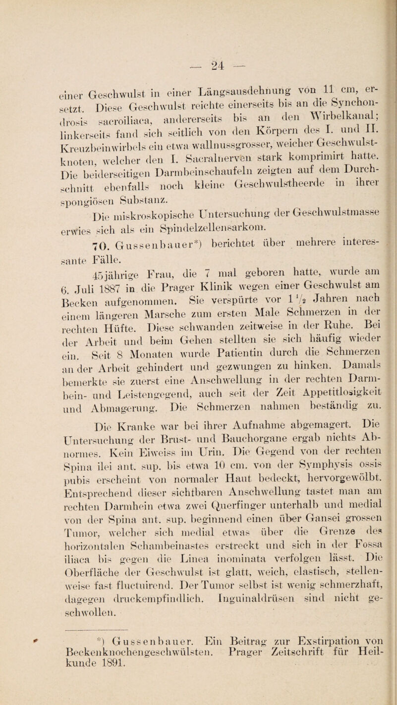 einer Geschwulst in einer Längsausdehnung von 11 cm, er¬ setzt, Diese Geschwulst reichte einerseits bis an die Synchon- drosis sacroiliaca, andererseits bis an den Wirbelkanal; linkerseits fand sich seitlich von den Körpern des 1. und 11. Kreuzbeinwirbels ein etwa wallnussgrosser, weicher Geschwulst¬ knoten, welcher den I. Sacralnervön stark komprimirt hatte. Die beiderseitigen Darmbeinschaufeln zeigten auf dem Durch¬ schnitt ebenfalls noch kleine Geschwulstheerde in ihrer spongiösen Substanz. Die makroskopische Untersuchung der Geschwulstmasse erwies sich als ein Spindelzellensarkom. 70. Gussenbauer*) berichtet über mehrere interes¬ sante Fälle. 45jälirige Frau, die 7 mal geboren hatte, wurde am 6. Juli 1887 in die Prager Klinik wegen einer Geschwulst am Becken aufgenommen. Sie verspürte vor 1 Va Jahren nach einem längeren Marsche zum ersten Male Schmerzen in der rechten Hüfte. Diese schwanden zeitweise in der Ruhe. . Bei der Arbeit und beim Gehen stellten sie sich häufig wieder ein. Seit 8 Monaten wurde Patientin durch die Schmerzen an der Arbeit gehindert und gezwungen zu hinken. Damals bemerkte sie zuerst eine Anschwellung in der rechten Darm¬ bein- und Leistengegend, auch seit der Zeit Appetitlosigkeit und Abmagerung. Die Schmerzen nahmen beständig zu. Die Kranke war bei ihrer Aufnahme abgemagert. Die Untersuchung der Brust- und Bauchorgane ergab nichts Ab¬ normes. Kein Eiweiss im Urin. Die Gegend von der rechten Spina ilei ant. sup. bis etwa 10 cm. von der Symphysis ossis pubis erscheint von normaler Haut bedeckt, hervorgewölbt. Entsprechend dieser sichtbaren Anschwellung tastet man am rechten Darmhein etwa zwei Querfinger unterhalb und medial von der Spina ant. sup. beginnend einen über Gansei grossen Tumor, welcher sich medial etwas über die Grenze des horizontalen Schambeinastes erstreckt und sich in der Fossa iliaca bis gegen die Linea inominata verfolgen lässt. Die Oberfläche der Geschwulst ist glatt, weich, elastisch, stellen¬ weise fast fluctuirend. Der Tumor selbst ist wenig schmerzhaft, dagegen druckempfindlich. Inguinaldrüsen sind nicht ge¬ schwollen. *) Guss en bau er. Ein Beitrag zur Exstirpation von Beckenknochengeschwülsten. Prager Zeitschrift für Heil¬ kunde 1891.