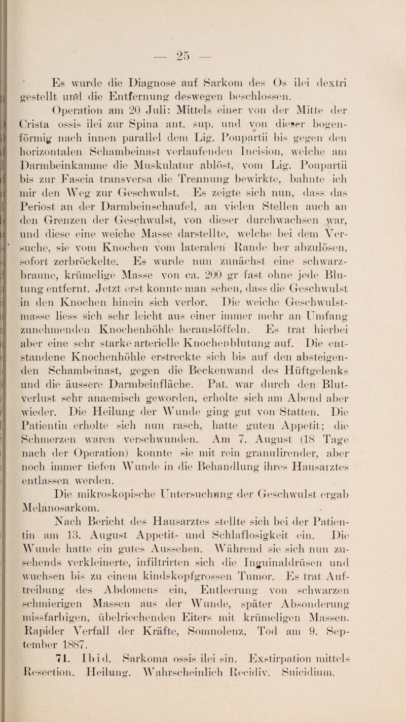 ___ 95 Lj * / Es wurde die Diagnose auf Sarkom des Os ilei dextri gestellt un*d die Entfernung deswegen beschlossen. Operation am 20 Juli: Mittels einer von der Mitte der Crista ossis ilei zur Spina ant. sup. und von dieser bogen¬ förmig nach innen parallel dem Lig. Poupartii bis gegen den horizontalen Schambeinast verlaufenden Incision, welche am Darmbeinkamme die Muskulatur ablöst, vom Lig. Poupartii bis zur Fascia transversa die Trennung bewirkte, bahnte ich mir den Weg zur Geschwulst. Es zeigte sich nun, dass das Periost an der Darmbeinschaufel, an vielen Stellen auch an den Grenzen der Geschwulst, von dieser durchwachsen war, und diese eine weiche Masse darstellte, welche bei dem Ver¬ suche, sie vorn Knochen vom lateralen Rande her abzulösen, sofort zerbröckelte. Es wurde nun zunächst eine schwarz- braune, krümelige Masse von ca. 200 gr fast ohne jede Blu¬ tung entfernt. Jetzt erst konnte man sehen, dass die Geschwulst in den Knochen hinein sich verlor. Die weiche Geschwulst¬ masse liess sich sehr leicht aus einer immer mehr an Umfang zunehmenden Knochenhöhle herauslöffeln. Es trat hierbei aber eine sehr starke arterielle Knochenblutung auf. Die ent¬ standene Knochenhöhle erstreckte sich bis auf den absteigen¬ den Schambeinast, gegen die Beckenwand des Hüftgelenks und die äussere Darmbeinfläche. Pat. war durch den Blut¬ verlust sehr anaemiscli geworden, erholte sich am Abend aber wieder. Die Heilung der Wunde ging gut von Statten. Die Patientin erholte sich nun rasch, hatte guten Appetit; die Schmerzen waren verschwunden. Am 7. August (18 Tage nach der Operation) konnte sie mit rein granulirender, aber noch immer tiefen Wunde in die Behandlung ihres Hausarztes entlassen werden. Die mikroskopische Untersuchung der Geschwulst ergab Melanosarkom. Nach Bericht des Hausarztes stellte sich bei der Patien¬ tin am 13. August Appetit- und Schlaflosigkeit ein. Die Wunde hatte ein gutes Aussehen. Während sie sich nun zu¬ sehends verkleinerte, infiltrirten sich die Inguinaldrüsen und wuchsen bis zu einem kindskopfgrossen Tumor. Es trat Auf¬ treibung des Abdomens ein, Entleerung von schwarzen schmierigen Massen aus der Wunde, später Absonderung missfarbigen, übelriechenden Eiters mit krümeligen Massen. Rapider Verfall der Kräfte, Somnolenz, Tod am 9. Sep¬ tember 1887. 71. Ibid. Sarkoma ossis ilei sin. Exstirpation mittels Eesection. Heilung. Wahrscheinlich Recidiv. Suicidium.