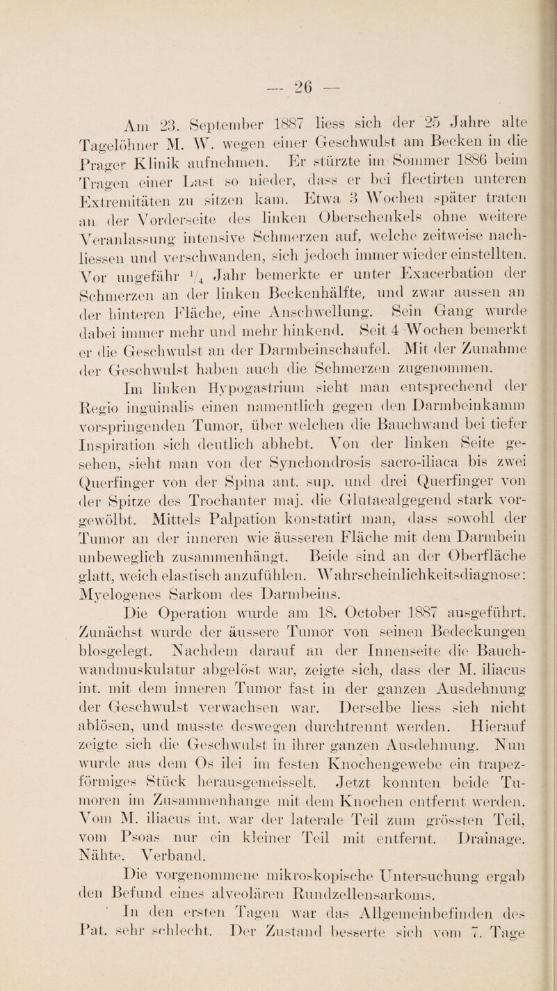 Am 23. September 1887 liess sich der 25 Jahre alte Tagelöhner M. W. wegen einer Geschwulst am Becken in die Prager Klinik aufnehmen. Er stürzte im Sommer 1886 beim Tragen einer Last so nieder, dass er bei flectirten unteren Extremitäten zu sitzen kam. Etwa •> A\ ochen spätei tiaten an der Vorderseite des linken Oberschenkels ohne weitere Veranlassung intensive Schmerzen auf, welche zeitweise nach- liessen und verschwanden, sich jedoch immer wieder einstellten. Vor ungefähr % Jahr bemerkte er unter Exacerbation der Schmerzen an der linken Beckenhälfte, und zwar aussen an der hinteren Fläche, eine Anschwellung. Sein Gang wurde dabei immer mehr und mehr hinkend. Seit 4 Wochen bemerkt er die Geschwulst an der Darmbeinschaufel. Mit der Zunahme der Geschwulst haben auch die Schmerzen zugenommen. Im linken Hypogastrium sieht man entsprechend der Regio inguinalis einen namentlich gegen den Darmbeinkamm vorspringenden Tumor, über welchen die Bauchwand bei tiefer Inspiration sich deutlich abhebt. Von der linken Seite ge¬ sehen, sieht man von der Synchondrosis saero-iliaca bis zwei Querfinger von der Spina ant. sup. und drei Querfinger von der Spitze des Trochanter maj. die Glutaealgegend stark vor¬ gewölbt. Mittels Palpation konstatirt man, dass sowohl der Tumor an der inneren wie äusseren Fläche mit dem Darmbein unbeweglich zusammenhängt. Beide sind an der Oberfläche glatt, weich elastisch anzufühlen. Wahrscheinlichkeitsdiagnose: Myelogenes Sarkom des Darmbeins. Die Operation wurde am 18. October 1887 ausgeführt. Zunächst wurde der äussere Tumor von seinen Bedeckungen biosgelegt, Nachdem darauf an der Innenseite die Bauch¬ wandmuskulatur abgelöst war, zeigte sich, dass der M. iliaeus int, mit dem inneren Tumor fast in der ganzen Ausdehnung der Geschwulst verwachsen war. Derselbe liess sieh nicht ablösen, und musste deswegen durchtrennt werden. Hierauf zeigte sich die Geschwulst in ihrer ganzen Ausdehnung. Nun wurde aus dem Os ilei im festen Knochengewebe ein trapez¬ förmiges Stück herausgemeisselt. Jetzt konnten beide Tu¬ moren im Zusammenhänge mit dem Knochen entfernt werden. Vom M. iliaeus int, war der laterale Teil zum grössten Teil, vom Psoas nur ein kleiner Teil mit entfernt. Drainage. Nähte. Verband. Die vorgenommene mikroskopische Untersuchung ergab den Befund eines alveolären Rundzellensarkoms. In den ersten Tagen war das Allgemeinbefinden des Pat. sehr schlecht. Der Zustand besserte sich vom rp 1 age