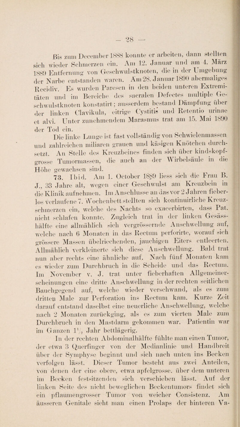 Bis zum December 1888 konnte er arbeiten, dann stellten sich wieder Schmerzen ein. Am 12. Januar und am 4. März 1889 Entfernung von Geschwulstknoten, die in dei Umgebung der Narbe entstanden waren. Am28. Januar 1890 abermaliges Recidiv. Es wurden Paresen in den beiden unteren Extremi¬ täten und im Bereiche des sacralen Defectes multiple Ge¬ schwulstknoten konstatirt; ausserdem bestand Dämpfung über der linken Clavikula, eitrige Cystitis und Retentio urinae et alvi. Unter zunehmendem Marasmus trat am 15. Mai 1890 der Tod ein. Die linke Lunge ist fast vollständig von Schwielenmassen und zahlreichen miliaren grauen und käsigen Knötchen durch¬ setzt. An Stelle des Kreuzbeines finden sich über kindskopf- grosse Tumormassen, die auch an der W iibehäule in die Höhe gewachsen sind. 73. Ibid. Am 1. October 1889 liess sich die Frau B. J., 33 Jahre alt, wegen einer Geschwulst am Kreuzbein in die Klinik aufnehmen. Im Anschlüsse an das vor 2 Jahren fieber¬ los verlaufene 7. Wochenbett stellten sich kontinuirliche Kreuz¬ schmerzen ein, welche des Nachts so exacerbirten, dass Pat. nicht schlafen konnte. Zugleich trat in der linken Gesäss- hälfte eine allmählich sich vergrössernde Anschwellung auf, welche nach 6 Monaten in das Rectum perforirte, worauf sich grössere Massen übelriechenden, jauchigen Eiters entleerten. Allmählich verkleinerte sich diese Anschwellung. Bald trat nun aber rechts eine ähnliche auf. Nach fünf Monaten kam es wieder zum Durchbruch in die Scheide und das Rectum. Im November v. J. trat unter fieberhaften Allgemeiner¬ scheinungen eine dritte Anschwellung in der rechten seitlichen Bauchgegend auf, welche wieder verschwand, als es zum dritten Male zur Perforation ins Rectum kam. Kurze Zeit darauf entstand daselbst eine neuerliche Anschwellung, welche nach 2 Monaten zurückging, als es zum vierten Male zum Durchbruch in den Mastdarm gekommen war. Patientin war im Ganzen U/o Jahr bettlägerig. In der rechten Abdominalhälfte fühlte man einen Tumor, der etwa 3 Querfinger von der Medianlinie und Handbreit über der Symphyse beginnt und sich nach unten ins Becken verfolgen lässt. Dieser Tumor besteht aus zwei Anteilen, von denen der eine obere, etwa apfelgrosse, über dem unteren im Becken festsitzenden sich verschieben lässt. Auf der linken Seite des nicht beweglichen Beckentumors findet sich ein pflaumen grosser Tumor von weicher Consistenz. Am äusseren Genitale sieht man einen Prolaps der hinteren Va-