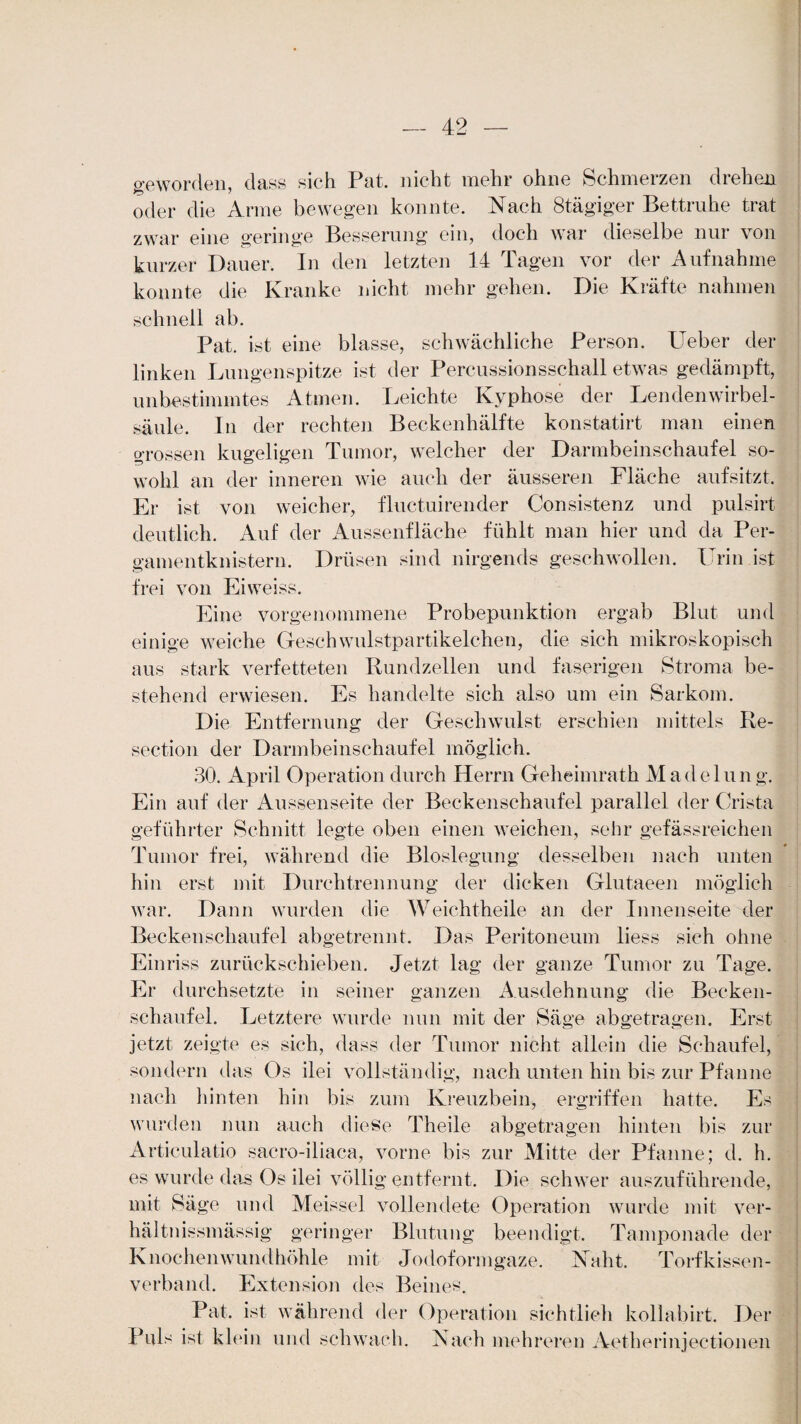 geworden, dass sich Pat. nicht mehr ohne Schmerzen drehen oder die Arme bewegen konnte. Nach ötägiger Bettruhe trat zwar eine geringe Besserung ein, doch war dieselbe nur von kurzer Dauer. In den letzten 14 Tagen vor der Aufnahme konnte die Kranke nicht mehr gehen. Die Kräfte nahmen schnell ab. Pat. ist eine blasse, schwächliche Person. Ueber der linken Lungenspitze ist der Percussionsschall etwas gedämpft, unbestimmtes Atmen. Leichte Kyphose der Lendenwirbel¬ säule. In der rechten Beckenhälfte konstatirt man einen grossen kugeligen Tumor, welcher der Darmbeinschaufel so¬ wohl an der inneren wie auch der äusseren Flache aufsitzt. Er ist von weicher, fluctuirender Consistenz und pulsirt deutlich. Auf der Aussenfläche fühlt man hier und da Per¬ gamentknistern. Drüsen sind nirgends geschwollen. Urin ist frei von Eiweiss. Eine vorgenommene Probepunktion ergab Blut und einige weiche Geschwulstpartikelchen, die sich mikroskopisch aus stark verfetteten Bundzellen und faserigen Stroma be¬ stehend erwiesen. Es handelte sich also um ein Sarkom. Die Entfernung der Geschwulst erschien mittels Re- section der Darmbeinschaufel möglich. 30. April Operation durch Herrn Geheimrath Madelung. Ein auf der Aussenseite der Beckenschaufel parallel der Crista geführter Schnitt legte oben einen weichen, sehr gefässreichen Tumor frei, während die Bioslegung desselben nach unten hin erst mit Durchtrennung der dicken Glutaeen möglich war. Dann wurden die Weichtheile an der Innenseite der Becken schaufei abgetrennt. Das Peritoneum liess sich ohne Einriss zurückschieben. Jetzt lag der ganze Tumor zu Tage. Er durchsetzte in seiner ganzen Ausdehnung die Becken¬ schaufel. Letztere wurde nun mit der Säge abgetragen. Erst jetzt zeigte es sich, dass der Tumor nicht allein die Schaufel, sondern das Os ilei vollständig, nach unten hin bis zur Pfanne nach hinten hin bis zum Kreuzbein, ergriffen hatte. Es wurden nun auch diese Theile abgetragen hinten bis zur Articulatio sacro-iliaca, vorne bis zur Mitte der Pfanne; d. h. es wurde das Os ilei völlig entfernt. Die schwer auszuführende, mit Säge und Meissei vollendete Operation wurde mit ver- hältnissmässig geringer Blutung beendigt. Tamponade der Knochenwundhöhle mit Jodoformgaze. Naht. Torfkissen¬ verband. Extension des Beines. Pat. ist während der Operation sichtlich kollabirt. Der Puls ist klein und schwach. Nach mehreren Aetherinjectionen
