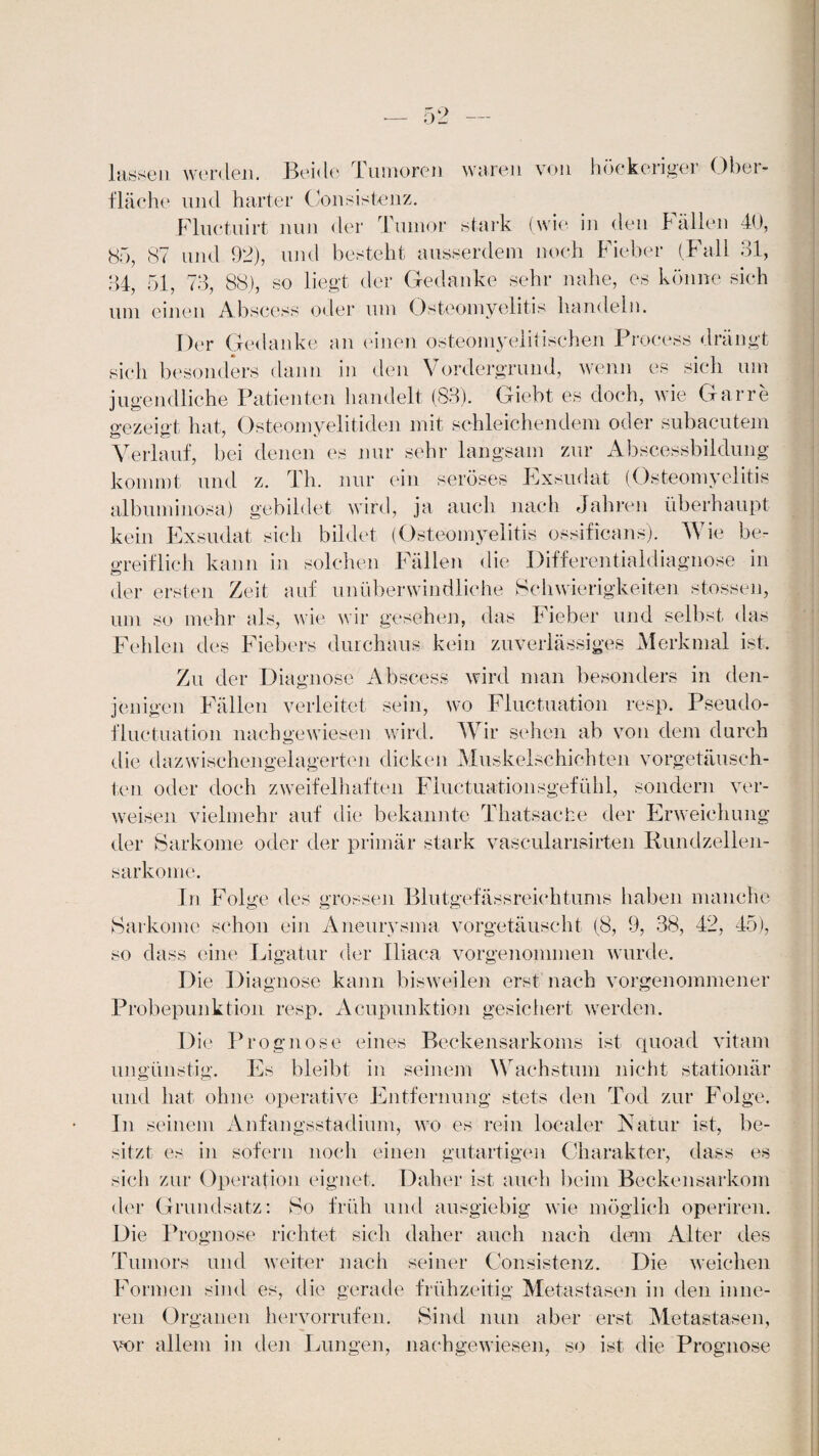 lüsten worden. Beide Tumoren waren von höckerigel Obei- fläche und harter Consistenz. Fluctuirt nun der Tumor stark (wie in den Fällen 40, 85, 87 und 92), und besteht ausserdem noch Fieber (Fall 31, 84, 51, 73, 88), so liegt der Gedanke sehr nahe, es könne sich uni einen Abscess oder um Osteomyelitis handeln. Der Gedanke an einen osteomyelitischen Process drängt sich besonders dann in den Vordergrund, wenn es sich um jugendliche Patienten handelt (83). Giebt es doch, wie Gar re gezeigt hat, Osteomyelitiden mit schleichendem oder subacutem Verlauf, bei denen es nur sehr langsam zur Abscessbildung kommt und z. Th. nur ein seröses Pxsudat (Osteomyelitis albuminosa) gebildet wird, ja auch nach Jahren überhaupt kein Exsudat sich bildet (Osteomyelitis ossificans). Wie be¬ greiflich kann in solchen Fällen die Differentialdiagnose in der ersten Zeit auf unüberwindliche Schwierigkeiten stossen, um so mehr als, wie wir gesehen, das Fieber und selbst das Fehlen des Fiebers durchaus kein zuverlässiges Merkmal ist. Zu der Diagnose Abscess wird man besonders in den¬ jenigen Fällen verleitet sein, wo Fluctuation resp. Pseudo- fluctuation nachgewiesen wird. Wir sehen ab von dem durch die dazwischengelagerten dicken Muskelschichten vorgetäusch¬ ten oder doch zweifelhaften Fluctuationsgefühl, sondern ver¬ weisen vielmehr auf die bekannte Thatsacfae der Erweichung der Sarkome oder der primär stark vasculansirten Rundzellen¬ sarkome. In Folge des grossen Blutgefässreichtums haben manche Sarkome schon ein Aneurysma vorgetäuscht (8, 9, 38, 42, 45), so dass eine Ligatur der Iliaca vorgenonnnen wurde. Die Diagnose kann bisweilen erst nach vorgenommener Probepunktion resp. Acupunktion gesichert werden. Die Prognose eines Beckensarkoms ist quoad vitam ungünstig. Es bleibt in seinem Wachstum nicht stationär und hat ohne operative Entfernung stets den Tod zur Folge. In seinem Anfangsstadium, wo es rein localer Natur ist, be¬ sitzt es in sofern noch einen gutartigen Charakter, dass es sich zur Operation eignet. Daher ist auch beim Beckensarkom der Grundsatz: So früh und ausgiebig wie möglich operiren. Die Prognose richtet sich daher auch nach dem Alter des Tumors und weiter nach seiner Consistenz. Die weichen Formen sind es, die gerade frühzeitig Metastasen in den inne¬ ren Organen hervorrufen. Sind nun aber erst Metastasen, vor allem in den Lungen, nachgewiesen, so ist die Prognose