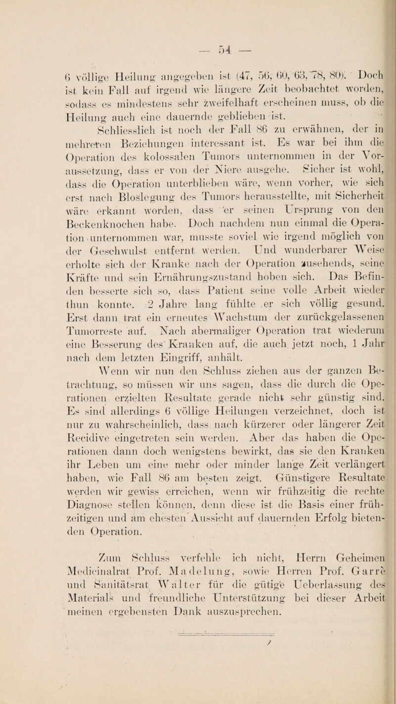 6 völlige Heilung angegeben int (47, 5G, 60,'63, 78, 80/. Doch ist kein Fall auf irgend wie längere Zeit beobachtet worden, sodass es mindestens sehr zweifelhaft erscheinen muss, ob die Heilung auch eine dauernde geblieben ist. Schliesslich ist noch der Fall 86 zu erwähnen, der in mehreren Beziehungen interessant ist. Es war bei ihm die Operation des kolossalen Tumors unternommen in der Vor¬ aussetzung, dass er von der (Niere ausgehe. Sicher ist wohl, dass die Operation unterblieben wäre, wenn vorher, wie sich erst nach Bioslegung des Tumors herausstellte, mit Sicherheit wäre erkannt worden, dass 'er seinen Ursprung von den Beckenknochen habe. Doch nachdem nun einmal die Opera¬ tion'Unternommen war, musste soviel wie irgend möglich von der Geschwulst entfernt werden. Und wunderbarer Weise erholte sich der Kranke nach der Operation zusehends, seine Kräfte und sein Ernährungszustand hoben sich. Das Befin¬ de]! besserte sich so, dass Patient seine volle Arbeit wieder thun konnte. 2 Jahre lang fühlte .er sich völlig gesund. Erst dann trat ein erneutes Wachstum der zurückgelassenen Tumorreste auf. Nach abermaliger Operation trat wiederum eine Besserung des Kranken auf, die auch, jetzt noch, 1 Jahr nach dem letzten Eingriff, anhält. Wenn wir nun den Schluss ziehen aus der ganzen Be¬ trachtung, so müssen wir uns sagen, dass die durch die Ope¬ rationen erzielten Resultate gerade nicht sehr günstig sind. Es sind allerdings 6 völlige Heilungen verzeichnet, doch ist nur zu wahrscheinlich, dass nach kürzerer oder längerer Zeit Reciclive eingetreten sein werden. Aber das haben die Ope¬ rationen dann doch wenigstens bewirkt, das sie den Kranken ihr Leben um eine mehr oder minder lange Zeit verlängert haben, wie Fall 86 am besten zeigt. Günstigere Resultate werden wir gewiss erreichen, wenn wir frühzeitig die rechte Diagnose stellen können, denn diese ist die Basis einer früh¬ zeitigen und am ehesten Aussicht auf dauernden Erfolg bieten¬ den Operation. Zum Schluss verfehle ich nicht, Herrn Geheimen Medici nalrat Prof. Madelung, sowie Herren Prof. Gar re und Sanitätsrat Walter für die gütige Ueberlassung des Materials und freundliche Unterstützung bei dieser Arbeit meinen ergebensten Dank auszusprechen.