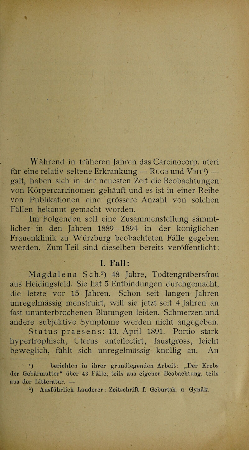 Während in früheren Jahren das Carcinocorp. uteri für eine relativ seltene Erkrankung — Rüge und Veit1) — galt, haben sich in der neuesten Zeit die Beobachtungen von Körpercarcinomen gehäuft und es ist in einer Reihe von Publikationen eine grössere Anzahl von solchen Fällen bekannt gemacht worden. Im Folgenden soll eine Zusammenstellung sämmt- licher in den Jahren 1889—1894 in der königlichen Frauenklinik zu Würzburg beobachteten Fälle gegeben werden. Zum Teil sind dieselben bereits veröffentlicht: I. Fall: Magdalena Sch.2) 48 Jahre, Todtengräbersfrau aus Heidingsfeld. Sie hat 5 Entbindungen durchgemacht, die letzte vor 15 Jahren. Schon seit langen Jahren unregelmässig menstruirt, will sie jetzt seit 4 Jahren an fast ununterbrochenen Blutungen leiden. Schmerzen und andere subjektive Symptome werden nicht angegeben. Status praesens: 13. April 1891. Portio stark hypertrophisch, Uterus anteflectirt, faustgross, leicht beweglich, fühlt sich unregelmässig knollig an. An berichten in ihrer grundlegenden Arbeit: „Der Krebs der Gebärmutter“ über 43 Fälle, teils aus eigener Beobachtung, teils aus der Litteratur. — 2) Ausführlich Länderer: Zeitschrift f. Geburtsh u. Gynäk,