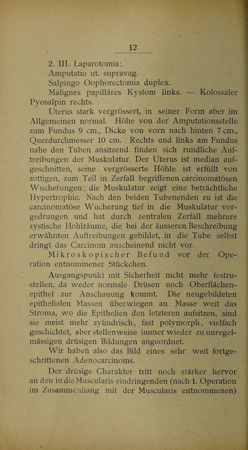 2. III. Laparotomia: Amputatio ut. supravag. Salpingo Oophorectomia duplex. Malignes papilläres Kystom links. — Kolossaler Pyosalpin rechts. Uterus stark vergrössert, in seiner Form aber im Allgemeinen normal. Höhe von der Amputationsstelle zum Fundus 9 cm., Dicke von vorn nach hinten 7 cm., Querdurchmesser 10 cm. Rechts und links am Fundus nahe den Tuben ansitzend finden sich rundliche Auf¬ treibungen der Muskulatur. Der Uterus ist median auf¬ geschnitten, seine vergrösserte Höhle ist erfüllt von zottigen, zum Teil in Zerfall begriffenen carcinomatösen Wucherungen; die Muskulatur zeigt eine beträchtliche Hypertrophie. Nach den beiden Tubenenden zu ist die carcinomatöse Wucherung tief in die Muskulatur vor¬ gedrungen und hat durch zentralen Zerfall mehrere zystische Hohlräume, die bei der äusseren Beschreibung erwähnten Auftreibungen gebildet, in die Tube selbst dringt das Carcinom anscheinend nicht vor. Mikroskopischer Befund vor der Ope¬ ration entnommener Stückchen. Ausgangspunkt mit Sicherheit nicht mehr festzu¬ stellen, da weder normale Drüsen noch Oberflächen¬ epithel zur Anschauung kommt. Die neugebildeten epithelialen Massen überwiegen an Masse wreit das Stroma, wo die Epithelien den letzteren aufsitzen, sind sie meist mehr zylindrisch, fast polymorph, vielfach geschichtet, aber stellenweise immer wieder zu unregel¬ mässigen drüsigen Bildungen angeordnet. Wir haben also das Bild eines sehr weit fortge¬ schrittenen Adenocarcinoms. Der drüsige Charakter tritt noch stärker hervor an den in dieMuscularis eindringenden (nach 1. Operation im Zusammenhang mit der Muscularis entnommenen)