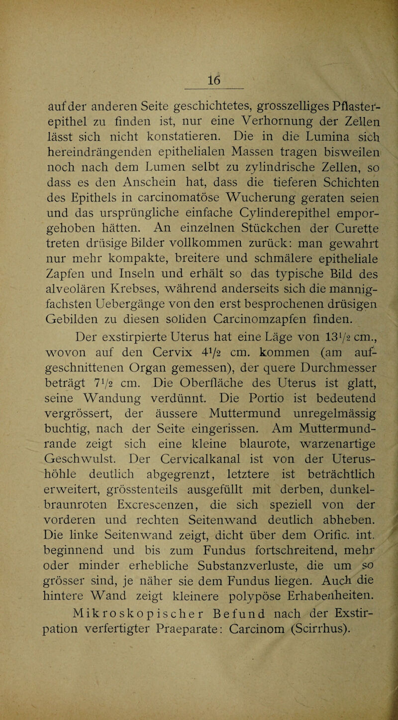 auf der anderen Seite geschichtetes, grosszeiliges Pflaster¬ epithel zu finden ist, nur eine Verhornung der Zellen lässt sich nicht konstatieren. Die in die Lumina sich hereindrängenden epithelialen Massen tragen bisweilen noch nach dem Lumen selbt zu zylindrische Zellen, so dass es den Anschein hat, dass die tieferen Schichten des Epithels in carcinomatöse Wucherung geraten seien und das ursprüngliche einfache Cylinderepithel empor¬ gehoben hätten. An einzelnen Stückchen der Curette treten drüsige Bilder vollkommen zurück: man gewahrt nur mehr kompakte, breitere und schmälere epitheliale Zapfen und Inseln und erhält so das typische Bild des alveolären Krebses, während anderseits sich die mannig¬ fachsten Uebergänge von den erst besprochenen drüsigen Gebilden zu diesen soliden Carcinomzapfen finden. Der exstirpierte Uterus hat eine Läge von 1372 cm., wovon auf den Cervix 4-1/2 cm. kommen (am auf¬ geschnittenen Organ gemessen), der quere Durchmesser beträgt 772 cm. Die Oberfläche des Uterus ist glatt, seine Wandung verdünnt. Die Portio ist bedeutend vergrössert, der äussere Muttermund unregelmässig buchtig, nach der Seite eingerissen. Am Muttermund¬ rande zeigt sich eine kleine blaurote, warzenartige Geschwulst. Der Cervicalkanal ist von der Uterus¬ höhle deutlich abgegrenzt, letztere ist beträchtlich erweitert, grösstenteils ausgefüllt mit derben, dunkel¬ braunroten Excrescenzen, die sich speziell von der vorderen und rechten Seitenwand deutlich abheben. Die linke Seitenwand zeigt, dicht über dem Oriflc. int. beginnend und bis zum Fundus fortschreitend, mehr oder minder erhebliche Substanzverluste, die um so grösser sind, je näher sie dem Fundus liegen. Auch die hintere Wand zeigt kleinere polypöse Erhabenheiten. Mikroskopischer Befund nach der Exstir¬ pation verfertigter Praeparate: Carcinom (Scirrhus).