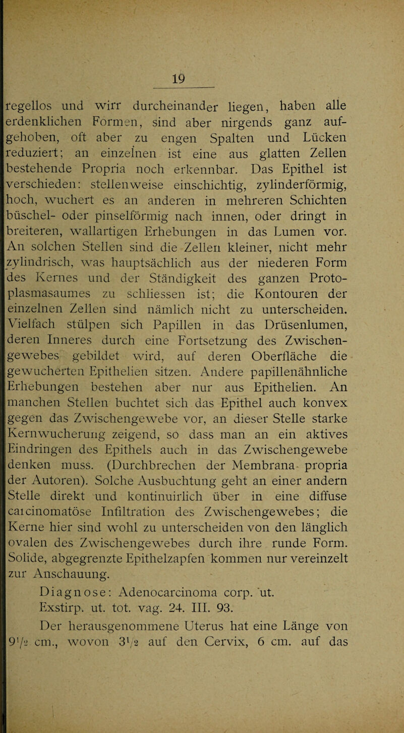 regellos und wirr durcheinander liegen, haben alle erdenklichen Formen, sind aber nirgends ganz auf¬ gehoben, oft aber zu engen Spalten und Lücken reduziert; an einzelnen ist eine aus glatten Zellen bestehende Propria noch erkennbar. Das Epithel ist verschieden: stellenweise einschichtig, zylinderförmig, hoch, wuchert es an anderen in mehreren Schichten büscliel- oder pinselförmig nach innen, oder dringt in breiteren, wallartigen Erhebungen in das Lumen vor. An solchen Stellen sind die Zellen kleiner, nicht mehr zylindrisch, was hauptsächlich aus der niederen Form des Kernes und der Ständigkeit des ganzen Proto¬ plasmasaumes zu schlossen ist; die Kontouren der einzelnen Zellen sind nämlich nicht zu unterscheiden. Vielfach stülpen sich Papillen in das Drüsenlumen, deren Inneres durch eine Fortsetzung des Zwischen¬ gewebes gebildet wird, auf deren Oberfläche die gewucherten Epithelien sitzen. Andere papillenähnliche Erhebungen bestehen aber nur aus Epithelien. An manchen Stellen buchtet sich das Epithel auch konvex gegen das Zwischengewebe vor, an dieser Stelle starke Kernwucherung zeigend, so dass man an ein aktives Eindringen des Epithels auch in das Zwischengewebe denken muss. (Durchbrechen der Membrana propria der Autoren). Solche Ausbuchtung geht an einer andern Stelle direkt und kontinuirlich über in eine diffuse caicinomatöse Infiltration des Zwischengewebes; die Kerne hier sind wohl zu unterscheiden von den länglich ovalen des Zwischengewebes durch ihre runde Form. Solide, abgegrenzte Epithelzapfen kommen nur vereinzelt zur Anschauung. Diagnose: Adenocarcinoma corp. ut. Exstirp. ut. tot. vag. 24. III. 93. Der herausgenommene Uterus hat eine Länge von 91/2 cm., wovon 3l/2 auf den Cervix, 6 cm. auf das