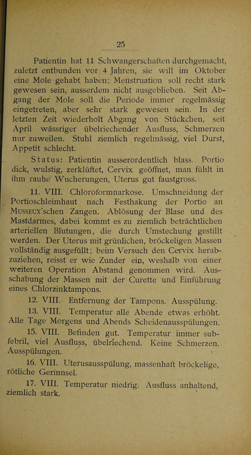Patientin hat 11 Schwangerschaften durchgemacht, zuletzt entbunden vor 4 Jahren, sie will im Oktober eine Mole gehabt haben; Menstruation soll recht stark gewesen sein, ausserdem nicht ausgeblieben. Seit Ab¬ gang der Mole soll die Periode immer regelmässig eingetreten, aber sehr stark gewesen sein. In der letzten Zeit wiederholt Abgang von Stückchen, seit April wässriger übelriechender Ausfluss, Schmerzen nur zuweilen. Stuhl ziemlich regelmässig, viel Durst, Appetit schlecht. Status: Patientin ausserordentlich blass. Portio dick, wulstig, zerklüftet, Cervix geöffnet, man fühlt in ihm rauhe' Wucherungen, Uterus gut faustgross. 11. VIII. Chloroformnarkose. Umschneidung der Portioschleimhaut nach Festhakung der Portio an MussEUx’schen Zangen. Ablösung der Blase und des Mastdarmes, dabei kommt es zu ziemlich beträchtlichen arteriellen Blutungen, die durch Umstechung gestillt werden. Der Uterus mit grünlichen, bröckeligen Massen vollständig ausgefüllt; beim Versuch den Cervix herab¬ zuziehen, reisst er wie Zunder ein, weshalb von einer weiteren Operation Abstand genommen wird. Aus¬ schabung der Massen mit der Curette und Einführung eines Chlorzinktampons. 12. VIII. Entfernung der Tampons. Ausspülung. 13. VIII. Temperatur alle Abende etwas erhöht. Alle Tage Morgens und Abends Scheidenausspülungen. 15. VIII. Befinden gut. Temperatur immer sub¬ febril, viel Ausfluss, übelriechend. Keine Schmerzen. Ausspülungen. 16. VIII. Uterusausspülung, massenhaft bröckelige, rötliche Gerinnsel. 17. VIII. Temperatur niedrig. Ausfluss anhaltend, ziemlich stark.