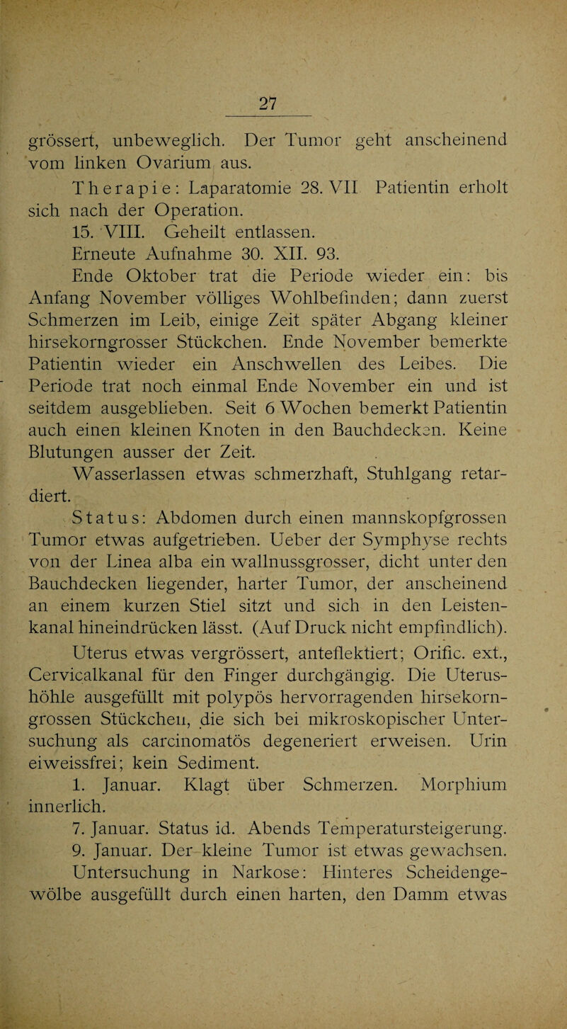 grössert, unbeweglich. Der Tumor geht anscheinend vom linken Ovarium aus. Therapie: Laparatomie 28. VII Patientin erholt sich nach der Operation. 15. VIII. Geheilt entlassen. Erneute Aufnahme 30. XII. 93. Ende Oktober trat die Periode wieder ein: bis Anfang November völliges Wohlbefinden; dann zuerst Schmerzen im Leib, einige Zeit später Abgang kleiner hirsekorngrosser Stückchen. Ende November bemerkte Patientin wieder ein Anschwellen des Leibes. Die Periode trat noch einmal Ende November ein und ist seitdem ausgeblieben. Seit 6 Wochen bemerkt Patientin auch einen kleinen Knoten in den Bauchdecken. Keine Blutungen ausser der Zeit. Wasserlassen etwas schmerzhaft, Stuhlgang retar¬ diert. Status: Abdomen durch einen mannskopfgrossen Tumor etwas aufgetrieben. Ueber der Symphyse rechts von der Linea alba ein wallnussgrosser, dicht unter den Bauchdecken liegender, harter Tumor, der anscheinend an einem kurzen Stiel sitzt und sich in den Leisten¬ kanal hineindrücken lässt. (Auf Druck nicht empfindlich). Uterus etwas vergrössert, anteflektiert; Orific. ext., Cervicalkanal für den Finger durchgängig. Die Uterus¬ höhle ausgefüllt mit polypös hervorragenden hirsekorn¬ grossen Stückchen, die sich bei mikroskopischer Unter¬ suchung als carcinomatös degeneriert erweisen. Urin eiweissfrei; kein Sediment. 1. Januar. Klagt über Schmerzen. Morphium innerlich. 7. Januar. Status id. Abends Temperatursteigerung. 9. Januar. Der kleine Tumor ist etwas gewachsen. Untersuchung in Narkose: Hinteres Scheidenge¬ wölbe ausgefüllt durch einen harten, den Damm etwas