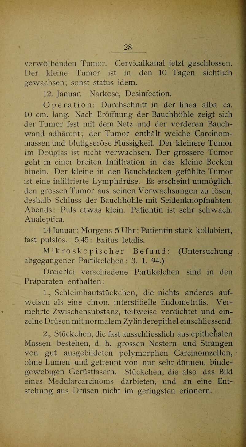 verwölbenden Tumor. Cervicalkanal jetzt geschlossen. Der kleine Tumor ist in den 10 Tagen sichtlich gewachsen; sonst status idem. 12. Januar. Narkose, Desinfection. Operation: Durchschnitt in der linea alba ca. 10 cm, lang. Nach Eröffnung der Bauchhöhle zeigt sich der Tumor fest mit dem Netz und der vorderen Bauch¬ wand adhärent; der Tumor enthält weiche Carcinom- massenund blutigseröse Flüssigkeit. Der kleinere Tumor im Douglas ist nicht verwachsen. Der grössere Tumor geht in einer breiten Infiltration in das kleine Becken hinein. Der kleine in den Bauchdecken gefühlte Tumor ist eine infiltrierte Lymphdrüse. Es erscheint unmöglich, den grossen Tumor aus seinen Verwachsungen zu lösen, deshalb Schluss der Bauchhöhle mit Seidenknopfnähten. Abends: Puls etwas klein. Patientin ist sehr schwach. Analeptica. 14Januar: Morgens 5 Uhr: Patientin stark kollabiert, fast pulslos. 5,45: Exitus letalis. Mikroskopischer Befund: (Untersuchung abgegangener Partikelchen: 3. 1. 94.) Dreierlei verschiedene Partikelchen sind in den Präparaten enthalten: 1., Schleimhautstückchen, die nichts anderes auf¬ weisen als eine chron. interstitielle Endometritis. Ver¬ mehrte Zwischensubstanz, teilweise verdichtet und ein¬ zelne Drüsen mit normalem Zylinderepithel einschliessend. 2., Stückchen, die fast ausschliesslich aus epithelialen Massen bestehen, d. h. grossen Nestern und Strängen von gut ausgebildeten polymorphen Carcinomzellen, • ohne Lumen und getrennt von nur sehr dünnen, binde¬ gewebigen Gerüstfasern. Stückchen, die also das Bild eines Medularcarcinoms darbieten, und an eine Ent¬ stehung aus Drüsen nicht im geringsten erinnern.