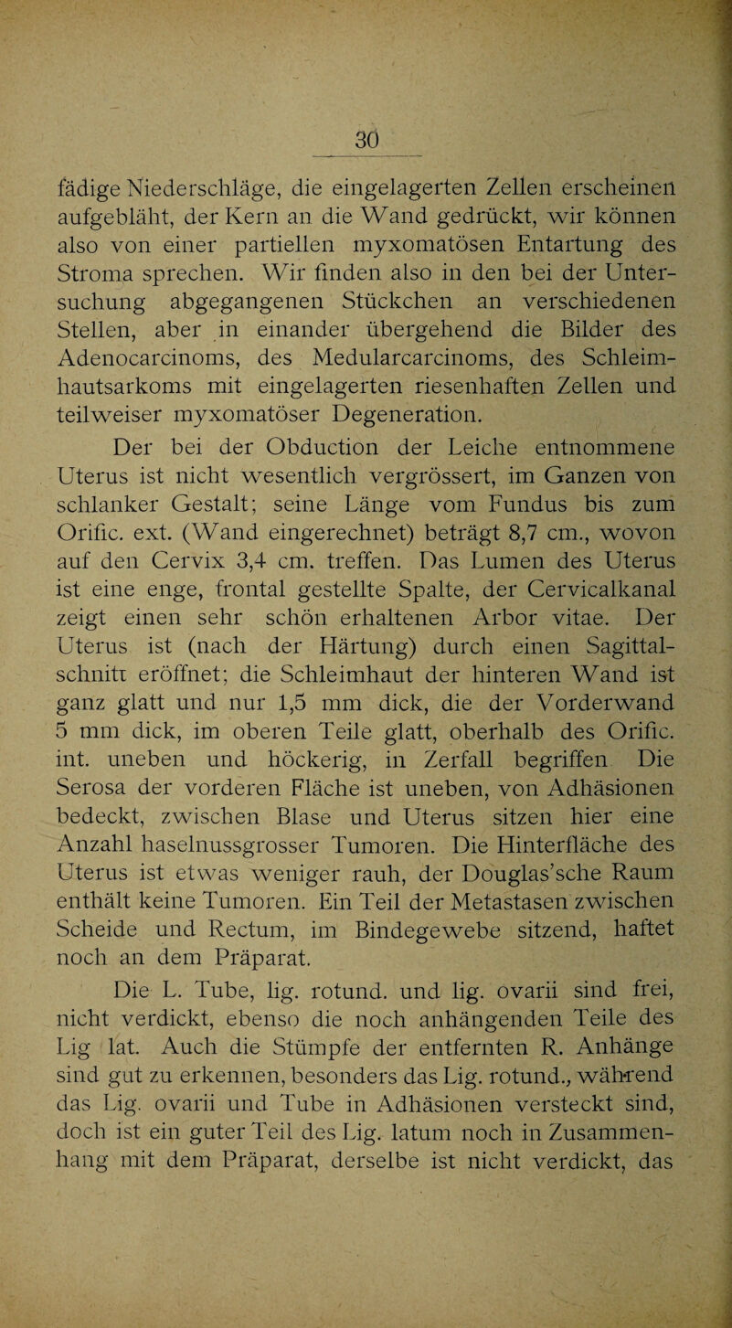 fädige Niederschläge, die eingelagerten Zellen erscheinen aufgebläht, der Kern an die Wand gedrückt, wir können also von einer partiellen myxomatösen Entartung des Stroma sprechen. Wir finden also in den bei der Unter¬ suchung abgegangenen Stückchen an verschiedenen Stellen, aber in einander übergehend die Bilder des Adenocarcinoms, des Medularcarcinoms, des Schleim¬ hautsarkoms mit eingelagerten riesenhaften Zellen und teilweiser myxomatöser Degeneration. Der bei der Obduction der Leiche entnommene Uterus ist nicht wesentlich vergrössert, im Ganzen von schlanker Gestalt; seine Länge vom Fundus bis zum Orific. ext. (Wand eingerechnet) beträgt 8,7 cm., wovon auf den Cervix 3,4 cm. treffen. Das Lumen des Uterus ist eine enge, frontal gestellte Spalte, der Cervicalkanal zeigt einen sehr schön erhaltenen Arbor vitae. Der Uterus ist (nach der Härtung) durch einen Sagittal- schnitr eröffnet; die Schleimhaut der hinteren Wand ist ganz glatt und nur 1,5 mm dick, die der Vorderwand 5 mm dick, im oberen Teile glatt, oberhalb des Orific. int. uneben und höckerig, in Zerfall begriffen Die Serosa der vorderen Fläche ist uneben, von Adhäsionen bedeckt, zwischen Blase und Uterus sitzen hier eine Anzahl haselnussgrosser Tumoren. Die Hinterfläche des Uterus ist etwas weniger rauh, der Douglas’sche Raum enthält keine Tumoren. Ein Teil der Metastasen zwischen Scheide und Rectum, im Bindegewebe sitzend, hattet noch an dem Präparat. Die L. Tube, lig. rotund. und lig. ovarii sind frei, nicht verdickt, ebenso die noch anhängenden Teile des Lig lat. Auch die Stümpfe der entfernten R. Anhänge sind gut zu erkennen, besonders das Lig. rotund., wäh-rend das Lig. ovarii und Tube in Adhäsionen versteckt sind, doch ist ein guter Teil des Lig. latum noch in Zusammen¬ hang mit dem Präparat, derselbe ist nicht verdickt, das