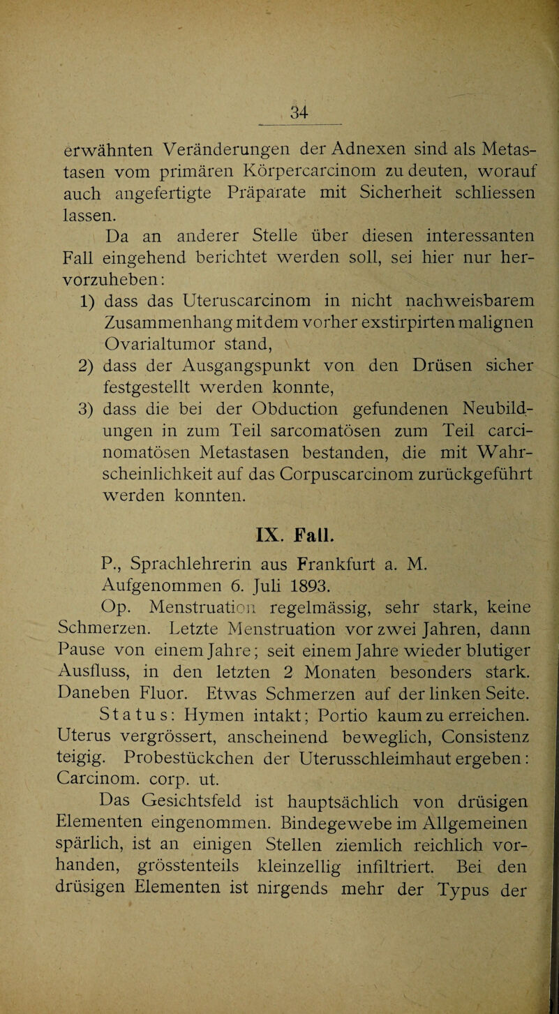 erwähnten Veränderungen der Adnexen sind als Metas¬ tasen vom primären Körpercarcinom zu deuten, worauf auch angefertigte Präparate mit Sicherheit schliessen lassen. Da an anderer Stelle über diesen interessanten Fall eingehend berichtet werden soll, sei hier nur her¬ vorzuheben : 1) dass das Uteruscarcinom in nicht nachweisbarem Zusammenhang mit dem vorher exstirpirten malignen Ovarialtumor stand, 2) dass der Ausgangspunkt von den Drüsen sicher festgestellt werden konnte, 3) dass die bei der Obduction gefundenen Neubild¬ ungen in zum Teil sarcomatösen zum Teil carci- nomatösen Metastasen bestanden, die mit Wahr¬ scheinlichkeit auf das Corpuscarcinom zurückgeführt werden konnten. IX. Fall. P., Sprachlehrerin aus Frankfurt a. M. Aufgenommen 6. Juli 1893. Op. Menstruation regelmässig, sehr stark, keine Schmerzen. Letzte Menstruation vor zwei Jahren, dann Pause von einem Jahre; seit einem Jahre wieder blutiger Ausfluss, in den letzten 2 Monaten besonders stark. Daneben Fluor. Etwas Schmerzen auf der linken Seite. Status: Hymen intakt; Portio kaum zu erreichen. Uterus vergrössert, anscheinend beweglich, Consistenz teigig. Probestückchen der Uterusschleimhaut ergeben: Carcinom. corp. ut. Das Gesichtsfeld ist hauptsächlich von drüsigen Elementen eingenommen. Bindegewebe im Allgemeinen spärlich, ist an einigen Stellen ziemlich reichlich vor¬ handen, grösstenteils kleinzellig infiltriert. Bei den drüsigen Elementen ist nirgends mehr der Typus der