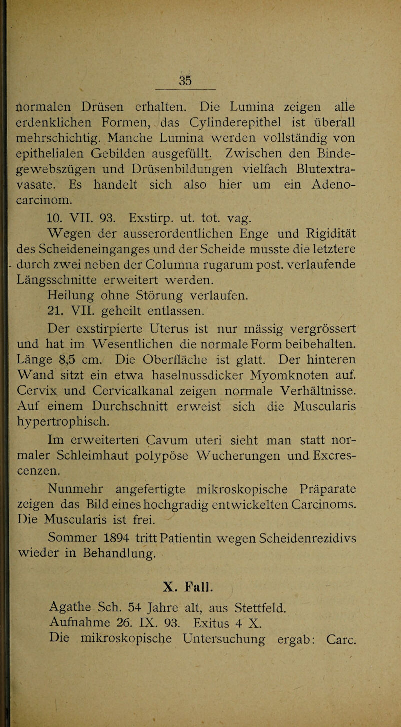 normalen Drüsen erhalten. Die Lumina zeigen alle erdenklichen Formen, das Cylinderepithel ist überall mehrschichtig. Manche Lumina werden vollständig von epithelialen Gebilden ausgefüllt. Zwischen den Binde- gewebszügen und Drüsenbildungen vielfach Blutextra¬ vasate. Es handelt sich also hier um ein Adeno- carcinom. 10. VII. 93. Exstirp. ut. tot. vag. Wegen der ausserordentlichen Enge und Rigidität des Scheideneinganges und der Scheide musste die letztere durch zwei neben der Columna rugarum post, verlaufende Längsschnitte erweitert werden. Heilung ohne Störung verlaufen. 21. VII. geheilt entlassen. Der exstirpierte Uterus ist nur mässig vergrössert und hat im Wesentlichen die normale Form beibehalten. Länge 8,5 cm. Die Oberfläche ist glatt. Der hinteren Wand sitzt ein etwa haselnussdicker Myomknoten auf. Cervix und Cervicalkanal zeigen normale Verhältnisse. Auf einem Durchschnitt erweist sich die Muscularis hypertrophisch. Im erweiterten Cavum uteri sieht man statt nor¬ maler Schleimhaut polypöse Wucherungen undExcres- cenzen. Nunmehr angefertigte mikroskopische Präparate zeigen das Bild eines hochgradig entwickelten Carcinoms. Die Muscularis ist frei. Sommer 1894 tritt Patientin wegen Scheidenrezidivs wieder in Behandlung. X. Fall. Agathe Sch. 54 Jahre alt, aus Stettfeld. Aufnahme 26. IX. 93. Exitus 4 X. Die mikroskopische Untersuchung ergab: Care.