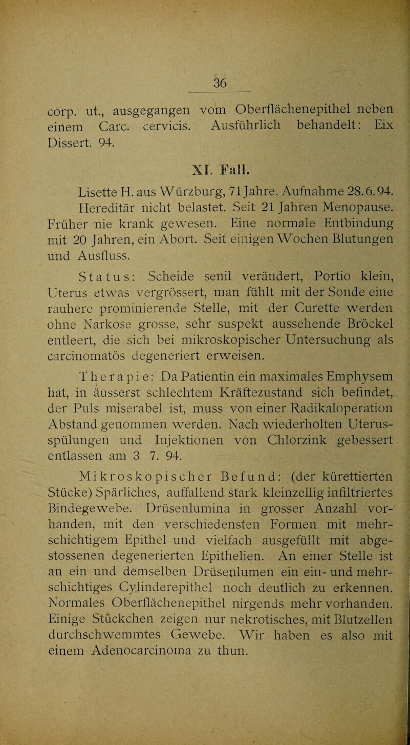 corp. ut., ausgegangen vom Oberflächenepithel neben einem Care, cervicis. Ausführlich behandelt: Eix Dissert. 94. XI. Fall. Lisette H. aus Würzburg, 71 Jahre. Aufnahme 28.6.94. Hereditär nicht belastet. Seit 21 Jahren Menopause. Früher nie krank gewesen. Eine normale Entbindung mit 20 Jahren, ein Abort. Seit einigen Wochen Blutungen und Ausfluss. Status: Scheide senil verändert, Portio klein, Uterus etwas vergrössert, man fühlt mit der Sonde eine rauhere prominierende Stelle, mit der Curette werden ohne Narkose grosse, sehr suspekt aussehende Brockel entleert, die sich bei mikroskopischer Untersuchung als carcinomatös degeneriert erweisen. Therapie: Da Patientin ein maximales Emphysem hat, in äusserst schlechtem Kräftezustand sich befindet, der Puls miserabel ist, muss von einer Radikaloperation Abstand genommen werden. Nach wiederholten Uterus¬ spülungen und Injektionen von Chlorzink gebessert entlassen am 3 7. 94. Mikroskopischer Befund: (der kürettierten Stücke) Spärliches, auffallend stark kleinzellig infiltriertes Bindegewebe. Drüsenlumina in grosser Anzahl vor¬ handen, mit den verschiedensten Formen mit mehr¬ schichtigem Epithel und vielfach ausgefüllt mit abge- stossenen degenerierten Epithelien. An einer Stelle ist an ein und demselben Drüsenlumen ein ein- und mehr¬ schichtiges Cylinderepithel noch deutlich zu erkennen. Normales Oberflächenepithel nirgends mehr vorhanden. Einige Stückchen zeigen nur nekrotisches, mit Blutzellen durchschwemmtes Gewebe. Wir haben es also mit einem Adenocarcinoma zu thun.