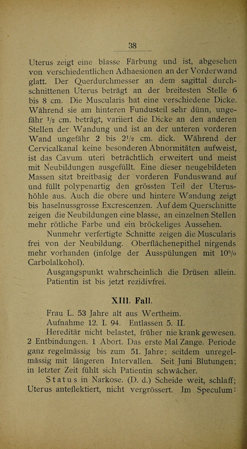 Uterus zeigt eine blasse Färbung und ist, abgesehen von verschiedentlichen Adhaesionen an der Vorderwand glatt. Der Querdurchmesser an dem sagittal durch¬ schnittenen Uterus beträgt an der breitesten Stelle 6 bis 8 cm. Die Muscularis hat eine verschiedene Dicke. Während sie am hinteren Fundusteil sehr dünn, unge¬ fähr 72 cm. beträgt, variiert die Dicke an den anderen Stellen der Wandung und ist an der unteren vorderen Wand ungefähr 2 bis 272 cm. dick. Während der Cervicalkanal keine besonderen Abnormitäten aufweist, ist das Cavum uteri beträchtlich erweitert und meist mit Neubildungen ausgefüllt. Eine dieser neugebildeten Massen sitzt breitbasig der vorderen Funduswand auf und füllt polypenartig den grössten Teil der Uterus¬ höhle aus. Auch die obere und hintere Wandung zeigt bis haselnussgrosse Excrescenzen. Auf dem Querschnitte zeigen die Neubildungen eine blasse, an einzelnen Stellen mehr rötliche Farbe und ein bröckeliges Aussehen. Nunmehr verfertigte Schnitte zeigen die Muscularis frei von der Neubildung. Oberflächenepithel nirgends mehr vorhanden (infolge der Ausspülungen mit 10°/» Carboialkohol). Ausgangspunkt wahrscheinlich die Drüsen allein. Patientin ist bis jetzt rezidivfrei. XIII. Fall. Frau L. 53 Jahre alt aus Wertheim. Aufnahme 12. I. 94. Entlassen 5. II. Hereditär nicht belastet, früher nie krank gewesen. 2 Entbindungen. 1 Abort. Das erste Mal Zange. Periode ganz regelmässig bis zum 51. Jahre; seitdem unregel¬ mässig mit längeren Intervallen. Seit Juni Blutungen; in letzter Zeit fühlt sich Patientin schwächer. Status in Narkose. (D. d.) Scheide weit, schlaff; Uterus anteflektiert, nicht vergrössert. Im Speculum-