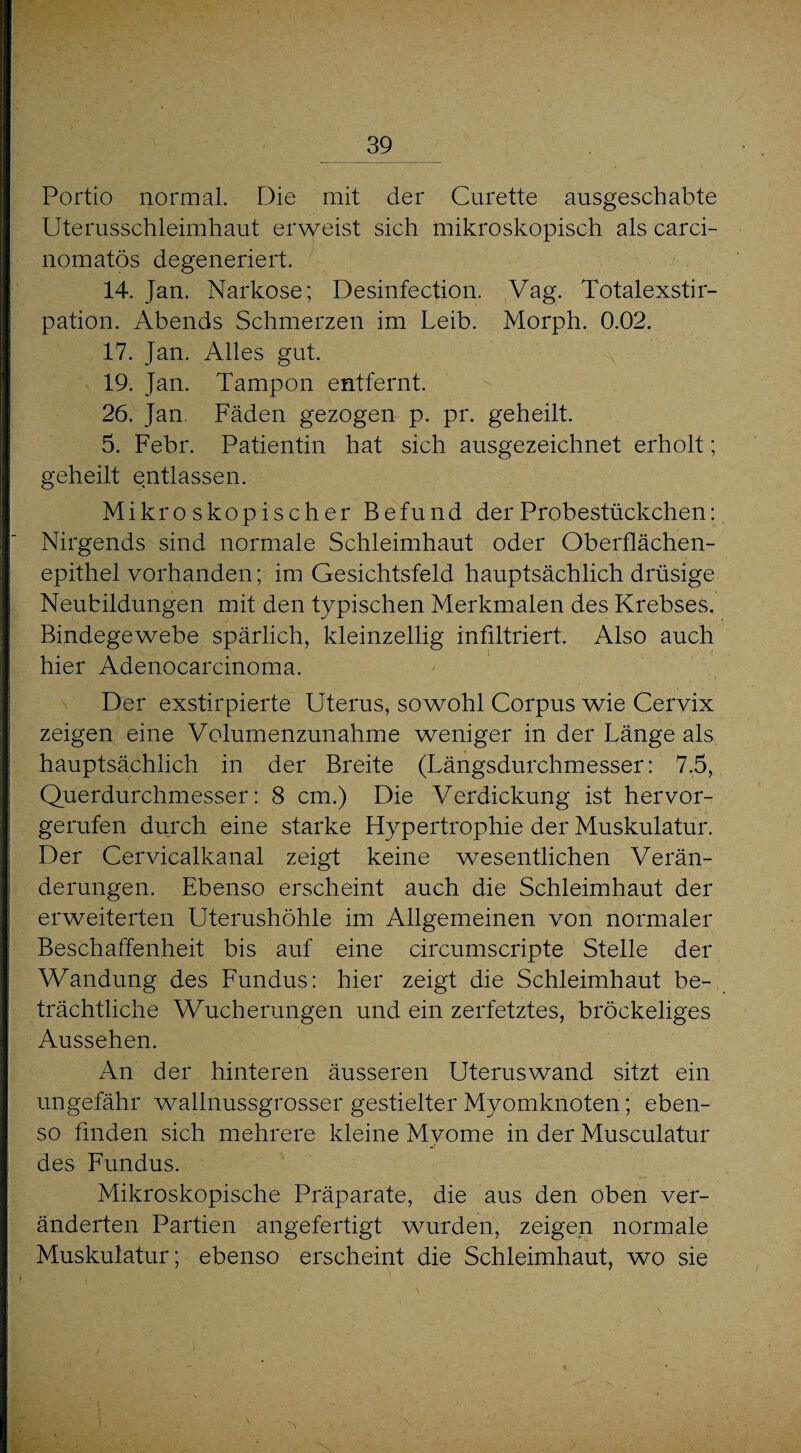 Portio normal. Die mit der Curette ausgeschabte Uterusschleimhaut erweist sich mikroskopisch als carci- nomatös degeneriert. 14. Jan. Narkose; Desinfection. Vag. Totalexstir¬ pation. Abends Schmerzen im Leib. Morph. 0.02. 17. Jan. Alles gut. 19. Jan. Tampon entfernt. 26. Jan Fäden gezogen p. pr. geheilt 5. Febr. Patientin hat sich ausgezeichnet erholt; geheilt entlassen. Mikroskopischer Befund der Probestückchen: Nirgends sind normale Schleimhaut oder Oberflächen¬ epithel vorhanden; im Gesichtsfeld hauptsächlich drüsige Neubildungen mit den typischen Merkmalen des Krebses. Bindegewebe spärlich, kleinzellig infiltriert. Also auch hier Adenocarcinoma. Der exstirpierte Uterus, sowohl Corpus wie Cervix zeigen eine Volumenzunahme weniger in der Länge als hauptsächlich in der Breite (Längsdurchmesser: 7.5, Querdurchmesser: 8 cm.) Die Verdickung ist hervor¬ gerufen durch eine starke Hypertrophie der Muskulatur. Der Cervicalkanal zeigt keine wesentlichen Verän¬ derungen. Ebenso erscheint auch die Schleimhaut der erweiterten Uterushöhle im Allgemeinen von normaler Beschaffenheit bis auf eine circumscripte Stelle der Wandung des Fundus: hier zeigt die Schleimhaut be¬ trächtliche Wucherungen und ein zerfetztes, bröckeliges Aussehen. An der hinteren äusseren Uterus wand sitzt ein ungefähr wallnussgrosser gestielter Myomknoten; eben¬ so finden sich mehrere kleine Myome in der Musculatur des Fundus. Mikroskopische Präparate, die aus den oben ver¬ änderten Partien angefertigt wurden, zeigen normale Muskulatur; ebenso erscheint die Schleimhaut, wo sie