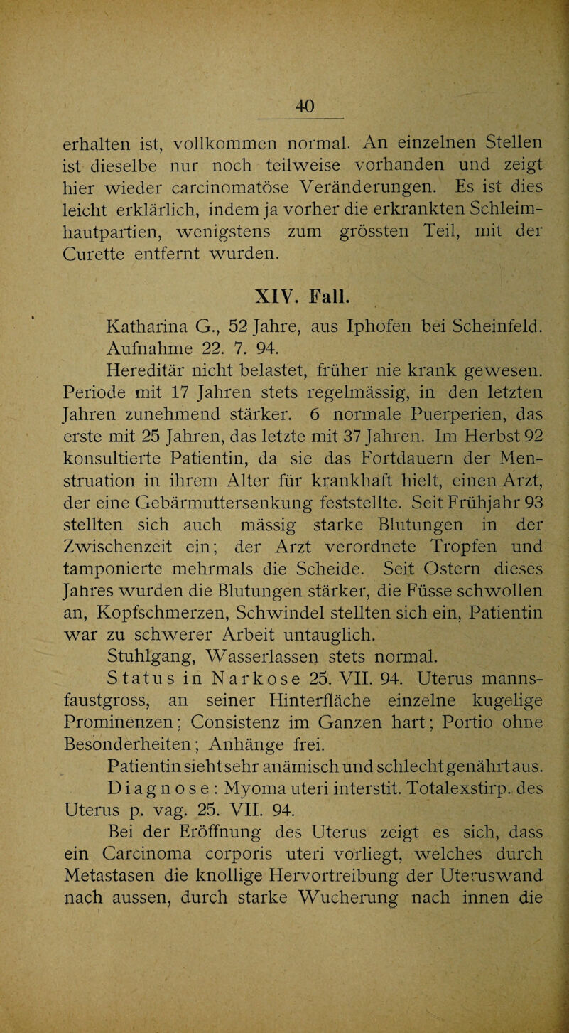 erhalten ist, vollkommen normal. An einzelnen Stellen ist dieselbe nur noch teilweise vorhanden und zeigt hier wieder carcinomatöse Veränderungen. Es ist dies leicht erklärlich, indem ja vorher die erkrankten Schleim¬ hautpartien, wenigstens zum grössten Teil, mit der Curette entfernt wurden. XIV. Fall. Katharina G., 52 Jahre, aus Iphofen bei Scheinfeld. Aufnahme 22. 7. 94. Hereditär nicht belastet, früher nie krank gewesen. Periode mit 17 Jahren stets regelmässig, in den letzten Jahren zunehmend stärker. 6 normale Puerperien, das erste mit 25 Jahren, das letzte mit 37 Jahren. Im Herbst 92 konsultierte Patientin, da sie das Fortdauern der Men¬ struation in ihrem Alter für krankhaft hielt, einen Arzt, der eine Gebärmuttersenkung feststellte. Seit Frühjahr 93 stellten sich auch mässig starke Blutungen in der Zwischenzeit ein; der Arzt verordnete Tropfen und tamponierte mehrmals die Scheide. Seit Ostern dieses Jaiires wurden die Blutungen stärker, die Füsse schwollen an, Kopfschmerzen, Schwindel stellten sich ein, Patientin war zu schwerer Arbeit untauglich. Stuhlgang, Wasserlassen stets normal. Status in Narkose 25. VII. 94. Uterus manns¬ faustgross, an seiner Hinterfläche einzelne kugelige Prominenzen; Consistenz im Ganzen hart; Portio ohne Besonderheiten; Anhänge frei. Patientin sieht sehr anämisch und schlecht genährt aus. Diagnose: Myoma uteri interstit. Totalexstirp. des Uterus p. vag. 25. VII. 94. Bei der Eröffnung des Uterus zeigt es sich, dass ein Carcinoma corporis uteri vorliegt, welches durch Metastasen die knollige Hervortreibung der Uteruswand nach aussen, durch starke Wucherung nach innen die