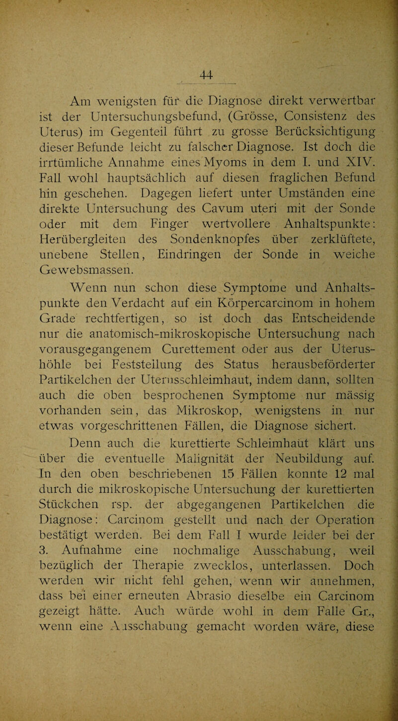 Am wenigsten füiv die Diagnose direkt verwertbar ist der Untersuchungsbefund, (Grösse, Consistenz des Uterus) im Gegenteil führt zu grosse Berücksichtigung dieser Befunde leicht zu falscher Diagnose. Ist doch die irrtümliche Annahme eines Myoms in dem I. und XIV. Fall wohl hauptsächlich auf diesen fraglichen Befund hin geschehen. Dagegen liefert unter Umständen eine direkte Untersuchung des Cavum uteri mit der Sonde oder mit dem Finger wertvollere Anhaltspunkte: Herübergleiten des Sondenknopfes über zerklüftete, unebene Stellen, Eindringen der Sonde in weiche Gewebsmassen. ,s Wenn nun schon diese Symptome und Anhalts¬ punkte den Verdacht auf ein Körpercarcinom in hohem Grade rechtfertigen, so ist doch das Entscheidende nur die anatomisch-mikroskopische Untersuchung nach vorausgegangenem Curettement oder aus der Uterus¬ höhle bei Feststellung des Status herausbeförderter Partikelchen der Uterusschleimhaut, indem dann, sollten auch die oben besprochenen Symptome nur mässig vorhanden sein, das Mikroskop, wenigstens in nur etwas vorgeschrittenen Fällen, die Diagnose sichert. Denn auch die kurettierte Schleimhaüt klärt uns über die eventuelle Malignität der Neubildung auf. In den oben beschriebenen 15 Fällen konnte 12 mal durch die mikroskopische Untersuchung der kurettierten Stückchen rsp. der abgegangenen Partikelchen die Diagnose: Carcinom gestellt und nach der Operation bestätigt werden. Bei dem Fall I wurde leider bei der 3. Aufnahme eine nochmalige Ausschabung, weil bezüglich der Therapie zwecklos, unterlassen. Doch werden wir nicht fehl gehen, wenn wir annehmen, dass bei einer erneuten Abrasio dieselbe ein Carcinom gezeigt hätte. Auch würde wohl in dem Falle Gr., wenn eine Ausschabung gemacht worden wäre, diese