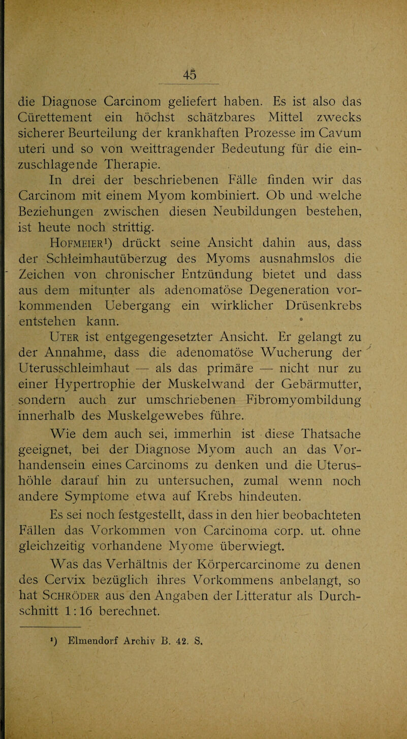 die Diagnose Carcinom geliefert haben. Es ist also das Cürettement ein höchst schätzbares Mittel zwecks sicherer Beurteilung der krankhaften Prozesse im Cavum uteri und so von weittragender Bedeutung für die ein¬ zuschlagende Therapie. In drei der beschriebenen Fälle finden wir das Carcinom mit einem Myom kombiniert. Ob und welche Beziehungen zwischen diesen Neubildungen bestehen, ist heute noch strittig. Hofmeier1) drückt seine Ansicht dahin aus, dass der Schleimhautüberzug des Myoms ausnahmslos die Zeichen von chronischer Entzündung bietet und dass aus dem mitunter als adenomatöse Degeneration vor¬ kommenden Uebergang ein wirklicher Drüsenkrebs entstehen kann. Uter ist entgegengesetzter Ansicht. Er gelangt zu der Annahme, dass die adenomatöse Wucherung der Uterusschleimhaut — als das primäre — nicht nur zu einer Hypertrophie der Muskel wand der Gebärmutter, sondern auch zur umschriebenen Eibromyombildung innerhalb des Muskelgewebes führe. Wie dem auch sei, immerhin ist diese Thatsache geeignet, bei der Diagnose Myom auch an das Vor¬ handensein eines Carcinoms zu denken und die Uterus¬ höhle darauf hin zu untersuchen, zumal wenn noch andere Symptome etwa auf Krebs hindeuten. Es sei noch festgestellt, dass in den hier beobachteten Fällen das Vorkommen von Carcinoma corp. ut. ohne gleichzeitig vorhandene Myome überwiegt. Was das Verhältnis der Körpercarcinome zu denen des Cervix bezüglich ihres Vorkommens anbelangt, so hat Schröder aus den Angaben der Litteratur als Durch¬ schnitt 1:16 berechnet. ‘) Elmendorf Archiv J3. 42. S.