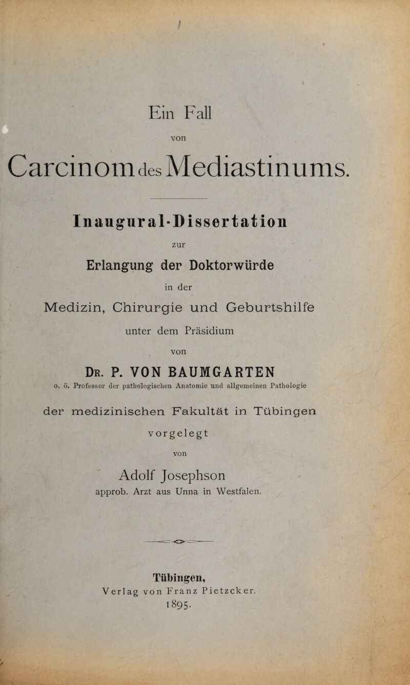 Ein Fall von Carcinom des Mediastinums. In augural-Dissertation zur Erlangung der Doktorwürde in der Medizin, Chirurgie und Geburtshilfe unter dem Präsidium von Dr. p. von baumgarten o. ö. Professor der pathologischen Anatomie und allgemeinen Pathologie der medizinischen Fakultät in Tübingen vorgelegt von Adolf Josephson approb. Arzt aus Unna in Westfalen. Tübingen, Verlag von Franz Pietzcker. 1895-