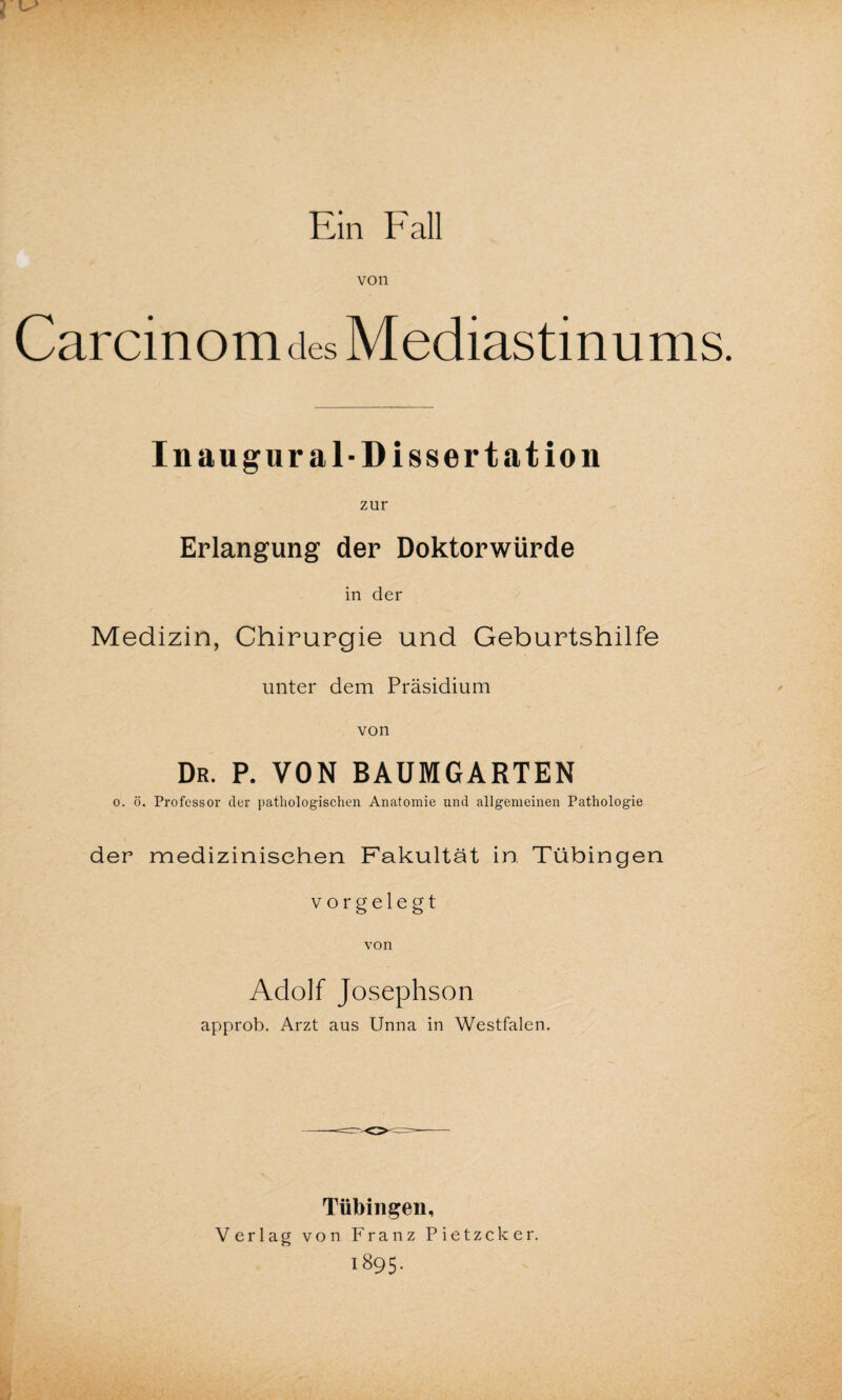 Ein Fall von Carcinomdes Mediastinums. I n au gural-Dissertation zur Erlangung der Doktorwürde in der Medizin, Chirurgie und Geburtshilfe unter dem Präsidium von Dr. p. von baumgarten o. ö. Professor der pathologischen Anatomie und allgemeinen Pathologie der medizinischen Fakultät in Tübingen vorgelegt Adolf Josephson approb. Arzt aus Unna in Westfalen. Tübingen, Verlag von Franz Pietzcker. 1895.