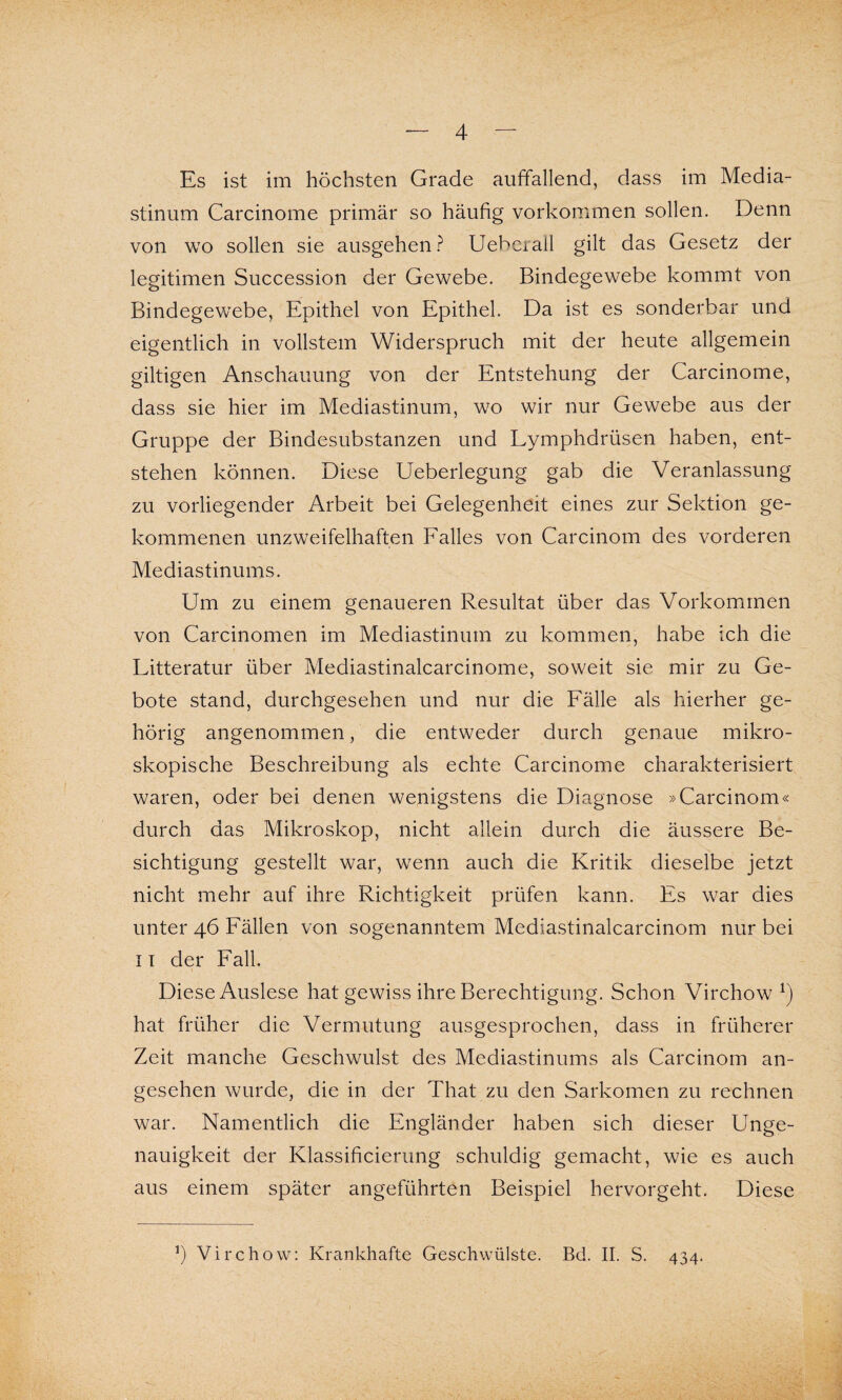 Es ist im höchsten Grade auffallend, dass im Media¬ stinum Carcinome primär so häufig Vorkommen sollen. Denn von wo sollen sie ausgehen ? Ueberall gilt das Gesetz der legitimen Succession der Gewebe. Bindegewebe kommt von Bindegewebe, Epithel von Epithel. Da ist es sonderbar und eigentlich in vollstem Widerspruch mit der heute allgemein gütigen Anschauung von der Entstehung der Carcinome, dass sie hier im Mediastinum, wo wir nur Gewebe aus der Gruppe der Bindesubstanzen und Lymphdrüsen haben, ent¬ stehen können. Diese Ueberlegung gab die Veranlassung zu vorliegender Arbeit bei Gelegenheit eines zur Sektion ge¬ kommenen unzweifelhaften Falles von Carcinom des vorderen Mediastinums. Um zu einem genaueren Resultat über das Vorkommen von Carcinomen im Mediastinum zu kommen, habe ich die Litteratur über Mediastinalcarcinome, soweit sie mir zu Ge¬ bote stand, durchgesehen und nur die Fälle als hierher ge¬ hörig angenommen, die entweder durch genaue mikro¬ skopische Beschreibung als echte Carcinome charakterisiert waren, oder bei denen wenigstens die Diagnose »Carcinom« durch das Mikroskop, nicht allein durch die äussere Be¬ sichtigung gestellt war, wenn auch die Kritik dieselbe jetzt nicht mehr auf ihre Richtigkeit prüfen kann. Es war dies unter 46 Fällen von sogenanntem Mediastinalcarcinom nur bei 11 der Fall. Diese Auslese hat gewiss ihre Berechtigung. Schon Virchow *) hat früher die Vermutung ausgesprochen, dass in früherer Zeit manche Geschwulst des Mediastinums als Carcinom an¬ gesehen wurde, die in der That zu den Sarkomen zu rechnen war. Namentlich die Engländer haben sich dieser Unge¬ nauigkeit der Klassificierung schuldig gemacht, wie es auch aus einem später angeführten Beispiel hervorgeht. Diese ’) Virchow: Krankhafte Geschwülste. Bd. II. S. 434.