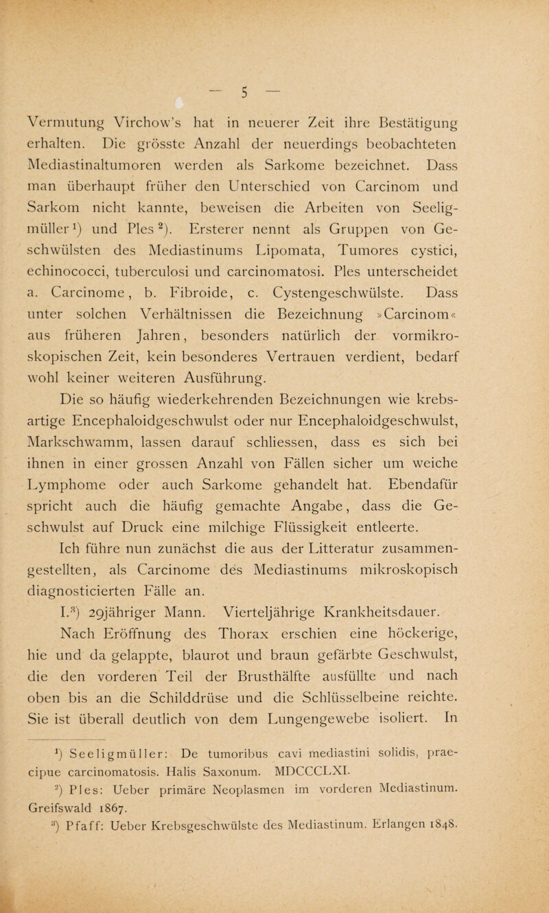 Vermutung Virchow’s hat in neuerer Zeit ihre Bestätigung erhalten. Die grösste Anzahl der neuerdings beobachteten Mediastinaltumoren werden als Sarkome bezeichnet. Dass man überhaupt früher den Unterschied von Carcinom und Sarkom nicht kannte, beweisen die Arbeiten von Seelig- müllerl) und Pies2). Ersterer nennt als Gruppen von Ge¬ schwülsten des Mediastinums Lipomata, Tumores cystici, echinococci, tuberculosi und carcinomatosi. Pies unterscheidet a. Carcinome, b. Fibroide, c. Cystengeschwülste. Dass unter solchen Verhältnissen die Bezeichnung »Carcinom« aus früheren Jahren, besonders natürlich der vormikro¬ skopischen Zeit, kein besonderes Vertrauen verdient, bedarf wohl keiner weiteren Ausführung. Die so häufig wiederkehrenden Bezeichnungen wie krebs¬ artige Encephaloidgeschwulst oder nur Encephaloidgeschwulst, Markschwamm, lassen darauf schliessen, dass es sich bei ihnen in einer grossen Anzahl von Fällen sicher um weiche Lymphome oder auch Sarkome gehandelt hat. Ebendafür spricht auch die häufig gemachte Angabe, dass die Ge¬ schwulst auf Druck eine milchige Flüssigkeit entleerte. Ich führe nun zunächst die aus der Litteratur zusammen¬ gestellten, als Carcinome des Mediastinums mikroskopisch diagnosticierten Fälle an. I.3) 29jähriger Mann. Vierteljährige Krankheitsdauer. Nach Eröffnung des Thorax erschien eine höckerige, hie und da gelappte, blaurot und braun gefärbte Geschwulst, die den vorderen Teil der Brusthälfte ausfüllte und nach oben bis an die Schilddrüse und die Schlüsselbeine reichte. Sie ist überall deutlich von dem Lungengewebe isoliert. In *) Seeligmüller: De tumoribus cavi mediastini solidis, prae- cipue carcinomatosis. Halis Saxonum. MDCCCLXI. 2) Pies: Ueber primäre Neoplasmen im vorderen Mediastinum. Greifswald 1867. y) Pfaff: Ueber Krebsgeschwülste des Mediastinum. Erlangen 1848.