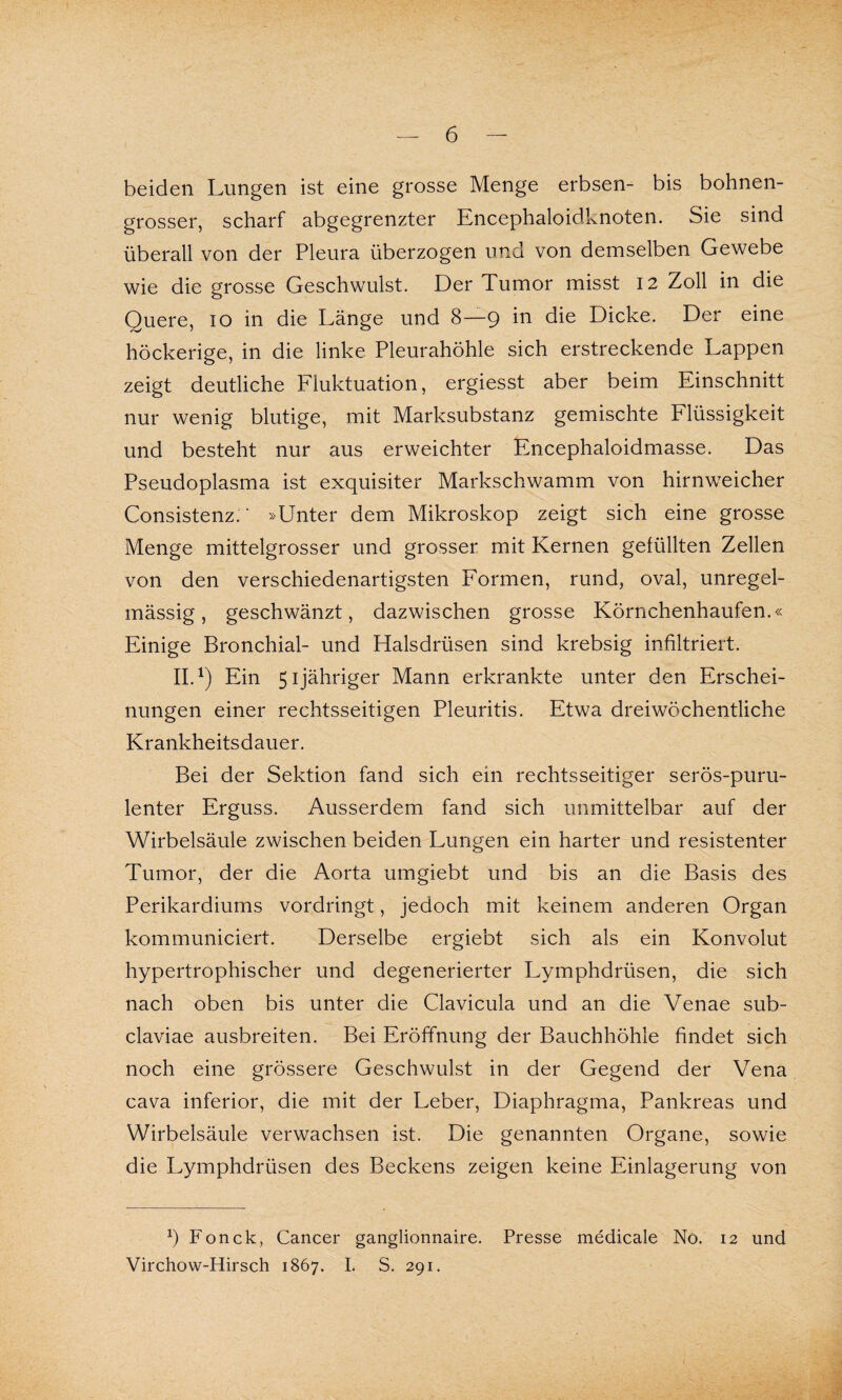 beiden Lungen ist eine grosse Menge erbsen- bis bohnen¬ grosser, scharf abgegrenzter Encephaloidknoten. Sie sind überall von der Pleura überzogen und von demselben Gewebe wie die grosse Geschwulst. Der Tumor misst 12 Zoll in die Quere, 10 in die Länge und 8—9 in die Dicke. Der eine höckerige, in die linke Pleurahöhle sich erstreckende Lappen zeigt deutliche Fluktuation, ergiesst aber beim Einschnitt nur wenig blutige, mit Marksubstanz gemischte Flüssigkeit und besteht nur aus erweichter Encephaloidmasse. Das Pseudoplasma ist exquisiter Markschwamm von hirnweicher Consistenz.' »Unter dem Mikroskop zeigt sich eine grosse Menge mittelgrosser und grosser mit Kernen gefüllten Zellen von den verschiedenartigsten Formen, rund, oval, unregel¬ mässig, geschwänzt, dazwischen grosse Körnchenhaufen.« Einige Bronchial- und Halsdrüsen sind krebsig infiltriert. II.1) Ein 51 jähriger Mann erkrankte unter den Erschei¬ nungen einer rechtsseitigen Pleuritis. Etwa dreiwöchentliche Krankheitsdauer. Bei der Sektion fand sich ein rechtsseitiger serös-puru¬ lenter Erguss. Ausserdem fand sich unmittelbar auf der Wirbelsäule zwischen beiden Lungen ein harter und resistenter Tumor, der die Aorta umgiebt und bis an die Basis des Perikardiums vordringt, jedoch mit keinem anderen Organ kommuniciert. Derselbe ergiebt sich als ein Konvolut hypertrophischer und degenerierter Lymphdrüsen, die sich nach oben bis unter die Clavicula und an die Venae sub- claviae ausbreiten. Bei Eröffnung der Bauchhöhle findet sich noch eine grössere Geschwulst in der Gegend der Vena cava inferior, die mit der Leber, Diaphragma, Pankreas und Wirbelsäule verwachsen ist. Die genannten Organe, sowie die Lymphdrüsen des Beckens zeigen keine Einlagerung von Fonck, Cancer ganglionnaire. Presse medicale No. 12 und Virchow-Hirsch 1867. I. S. 291.