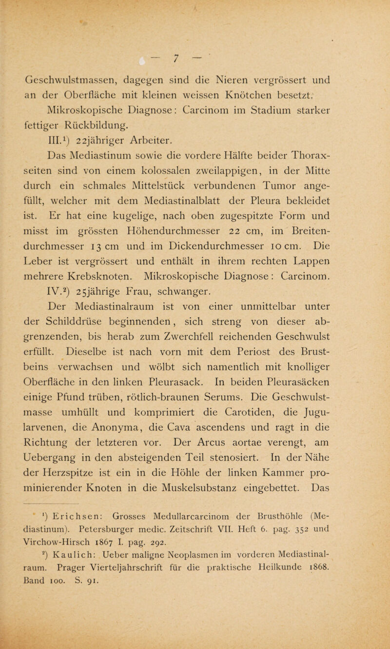 ; Geschwulstmassen, dagegen sind die Nieren vergrössert und an der Oberfläche mit kleinen weissen Knötchen besetzt. Mikroskopische Diagnose: Carcinom im Stadium starker fettiger Rückbildung. III. 1) 22jähriger Arbeiter. Das Mediastinum sowie die vordere Hälfte beider Thorax¬ seiten sind von einem kolossalen zweilappigen, in der Mitte durch ein schmales Mittelstück verbundenen Tumor ange¬ füllt, welcher mit dem Mediastinalblatt der Pleura bekleidet ist. Er hat eine kugelige, nach oben zugespitzte Form und misst im grössten Höhendurchmesser 22 cm, im Breiten¬ durchmesser 13 cm und im Dickendurchmesser 10 cm. Die Leber ist vergrössert und enthält in ihrem rechten Lappen mehrere Krebsknoten. Mikroskopische Diagnose : Carcinom. IV. 2) 25jährige Frau, schwanger. Der Mediastinalraum ist von einer unmittelbar unter der Schilddrüse beginnenden, sich streng von dieser ab¬ grenzenden, bis herab zum Zwerchfell reichenden Geschwulst erfüllt. Dieselbe ist nach vorn mit dem Periost des Brust¬ beins verwachsen und wölbt sich namentlich mit knolliger Oberfläche in den linken Pleurasack. In beiden Pleurasäcken einige Pfund trüben, rötlich-braunen Serums. Die Geschwulst¬ masse umhüllt und komprimiert die Carotiden, die Jugu- larvenen, die Anonyma, die Cava ascendens und ragt in die Richtung der letzteren vor. Der Arcus aortae verengt, am Uebergang in den absteigenden Teil stenosiert. In der Nähe der Herzspitze ist ein in die Höhle der linken Kammer pro- minierender Knoten in die Muskelsubstanz eingebettet. Das ') Erichsen: Grosses Medullarcarcinom der Brusthöhle (Me¬ diastinum). Petersburger medic. Zeitschrift VII. Heft 6. pag. 352 und Virchow-Hirsch 1867 I. pag. 292. 2) Kaulich: Ueber maligne Neoplasmen im vorderen Mediastinal¬ raum. Prager Vierteljahrschrift für die praktische Heilkunde 1868. Band 100. S. 91.