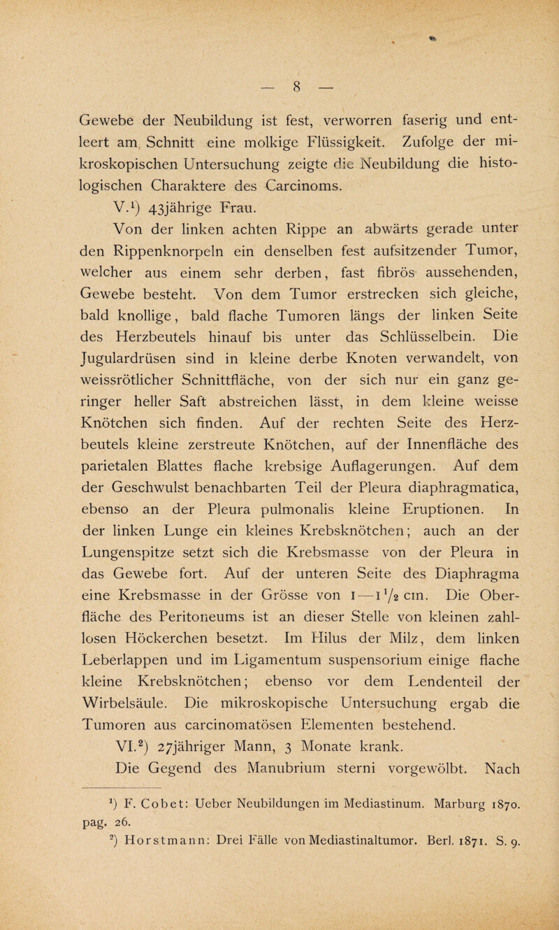 Gewebe der Neubildung ist fest, verworren faserig und ent¬ leert am Schnitt eine molkige Flüssigkeit. Zufolge der mi¬ kroskopischen Untersuchung zeigte die Neubildung die histo¬ logischen Charaktere des Carcinoms. V. 1) 43jährige Frau. Von der linken achten Rippe an abwärts gerade unter den Rippenknorpeln ein denselben fest aufsitzender Tumor, welcher aus einem sehr derben, fast fibrös aussehenden, Gewebe besteht. Von dem Tumor erstrecken sich gleiche, bald knollige, bald flache Tumoren längs der linken Seite des Herzbeutels hinauf bis unter das Schlüsselbein. Die Jugulardrüsen sind in kleine derbe Knoten verwandelt, von weissrötlicher Schnittfläche, von der sich nur ein ganz ge¬ ringer heller Saft abstreichen lässt, in dem kleine weisse Knötchen sich finden. Auf der rechten Seite des Herz¬ beutels kleine zerstreute Knötchen, auf der Innenfläche des parietalen Blattes flache krebsige Auflagerungen. Auf dem der Geschwulst benachbarten Teil der Pleura diaphragmatica, ebenso an der Pleura pulmonalis kleine Eruptionen. In der linken Lunge ein kleines Krebsknötchen; auch an der Lungenspitze setzt sich die Krebsmasse von der Pleura in das Gewebe fort. Auf der unteren Seite des Diaphragma eine Krebsmasse in der Grösse von I — 172 cm. Die Ober¬ fläche des Peritoneums ist an dieser Stelle von kleinen zahl¬ losen Höckerchen besetzt. Im Plilus der Milz, dem linken Leberlappen und im Ligamentum Suspensorium einige flache kleine Krebsknötchen; ebenso vor dem Lendenteil der Wirbelsäule. Die mikroskopische Untersuchung ergab die Tumoren aus carcinomatösen Elementen bestehend. VI. 2) 27jähriger Mann, 3 Monate krank. Die Gegend des Manubrium sterni vorgewölbt. Nach *) F. Cobet: Ueber Neubildungen im Mediastinum. Marburg 1870. pag. 26. 2) Horstmann: Drei Fälle von Mediastinaltumor. Berl. 1871. S. 9.