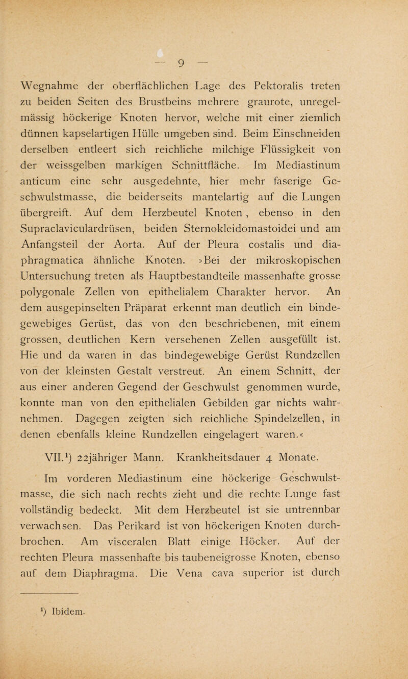 Wegnahme der oberflächlichen Lage des Pektoralis treten zu beiden Seiten des Brustbeins mehrere graurote, unregel¬ mässig höckerige Knoten hervor, welche mit einer ziemlich dünnen kapselartigen Hülle umgeben sind. Beim Einschneiden derselben entleert sich reichliche milchige Flüssigkeit von der weissgelben markigen Schnittfläche. Im Mediastinum anticum eine sehr ausgedehnte, hier mehr faserige Ge¬ schwulstmasse, die beiderseits mantelartig auf die Lungen übergreift. Auf dem Herzbeutel Knoten , ebenso in den Supraclaviculardrüsen, beiden Sternokleidomastoidei und am Anfangsteil der Aorta. Auf der Pleura costalis und dia- phragmatica ähnliche Knoten. »Bei der mikroskopischen Untersuchung treten als Hauptbestandteile massenhafte grosse polygonale Zellen von epithelialem Charakter hervor. An dem ausgepinselten Präparat erkennt man deutlich ein binde¬ gewebiges Gerüst, das von den beschriebenen, mit einem grossen, deutlichen Kern versehenen Zellen ausgefüllt ist. Hie und da waren in das bindegewebige Gerüst Rundzellen von der kleinsten Gestalt verstreut. An einem Schnitt, der aus einer anderen Gegend der Geschwulst genommen wurde, konnte man von den epithelialen Gebilden gar nichts wahr¬ nehmen. Dagegen zeigten sich reichliche Spindelzellen, in denen ebenfalls kleine Rundzellen eingelagert waren.« VII.1) 22jähriger Mann. Krankheitsdauer 4 Monate. Im vorderen Mediastinum eine höckerige Geschwulst¬ masse, die sich nach rechts zieht und die rechte Lunge fast vollständig bedeckt. Mit dem Herzbeutel ist sie untrennbar verwachsen. Das Perikard ist von höckerigen Knoten durch¬ brochen. Am visceralen Blatt einige Höcker. Auf der rechten Pleura massenhafte bis taubeneigrosse Knoten, ebenso auf dem Diaphragma. Die Vena cava superior ist durch