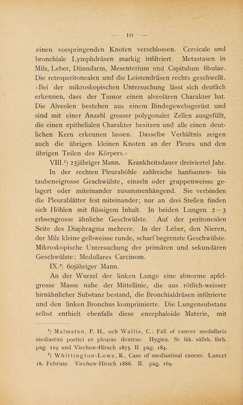 IO einen vorspringenden Knoten verschlossen. Cervicale und bronchiale Lymphdrüsen markig infiltriert. Metastasen in Milz, Leber, Dünndarm, Mesenterium und Capitulum fibulae. Die retroperitonealen und die Leistendrüsen rechts geschwellt. »Bei der mikroskopischen Untersuchung lässt sich deutlich erkennen, dass der Tumor einen alveolären Charakter hat. Die Alveolen bestehen aus einem Bindegewebsgerüst und sind mit einer Anzahl grosser polygonaler Zellen ausgefüllt, die einen epithelialen Charakter besitzen und alle einen deut¬ lichen Kern erkennen lassen. Dasselbe Verhältnis zeigen auch die übrigen kleinen Knoten an der Pleura und den übrigen Teilen des Körpers.« VIII. 1) 23jähriger Mann. Krankheitsdauer dreiviertel Jahr. In der rechten Pleurahöhle zahlreiche hanfsamen- bis taubeneigrosse Geschwülste, einzeln oder gruppenweisse ge¬ lagert oder miteinander zusammenhängend. Sie verbinden die Pleurablätter fest miteinander; nur an drei Stellen finden sich Höhlen mit flüssigem Inhalt. In beiden Lungen 2—3 erbsengrosse ähnliche Geschwülste. Auf der peritonealen Seite des Diaphragma mehrere. In der Leber, den Nieren, der Milz kleine gelbweisse runde, scharf begrenzte Geschwülste. Mikroskopische Untersuchung der primären und sekundären Geschwülste: Medulläres Carcinom. IX. 2) öojähriger Mann. An der Wurzel der linken Lunge eine abnorme apfel¬ grosse Masse nahe der Mittellinie, die aus rötlich-weisser hirnähnlicher Substanz bestand, die Bronchialdrüsen infiltrierte und den linken Bronchus komprimierte. Die Lungensubstanz selbst enthielt ebenfalls diese encephaloide Materie, mit J) Malmsten, P. H., och Wallis, C.: Fall of cancer medullaris mediastini postici et pleurae dextrae. Hygiea. Sr. läk. sällsk. förh. pag. 119 und Virchow-Hirsch 1875. H- pag- 184. 2) Whittington-Lowe,R., Case of mediastinal cancer. Lancet