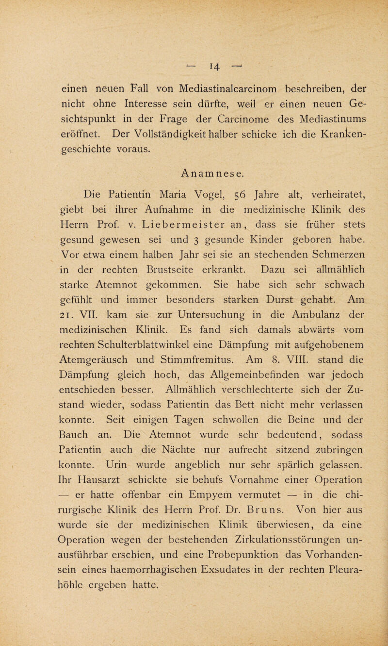 einen neuen Fall von Mediastinalcarcinom beschreiben, der nicht ohne Interesse sein dürfte, weil er einen neuen Ge¬ sichtspunkt in der Frage der Carcinome des Mediastinums eröffnet. Der Vollständigkeit halber schicke ich die Kranken¬ geschichte voraus. Anamnese. Die Patientin Maria Vogel, 56 Jahre alt, verheiratet, giebt bei ihrer Aufnahme in die medizinische Klinik des Herrn Prof. v. Liebermeister an, dass sie früher stets gesund gewesen sei und 3 gesunde Kinder geboren habe. Vor etwa einem halben Jahr sei sie an stechenden Schmerzen in der rechten Brustseite erkrankt. Dazu sei allmählich starke Atemnot gekommen. Sie habe sich sehr schwach gefühlt und immer besonders starken Durst gehabt. Am 21. VII. kam sie zur Untersuchung in die Ambulanz der medizinischen Klinik. Es fand sich damals abwärts vom rechten Schulterblattwinkel eine Dämpfung mit aufgehobenem Atemgeräusch und Stimmfremitus. Am 8. VIII. stand die Dämpfung gleich hoch, das Allgemeinbefinden war jedoch entschieden besser. Allmählich verschlechterte sich der Zu¬ stand wieder, sodass Patientin das Bett nicht mehr verlassen konnte. Seit einigen Tagen schwollen die Beine und der Bauch an. Die Atemnot wurde sehr bedeutend, sodass Patientin auch die Nächte nur aufrecht sitzend zubringen konnte. Urin wurde angeblich nur sehr spärlich gelassen. Ihr Hausarzt schickte sie behufs Vornahme einer Operation — er hatte offenbar ein Empyem vermutet — in die chi¬ rurgische Klinik des Herrn Prof. Dr. Bruns. Von hier aus wurde sie der medizinischen Klinik überwiesen, da eine Operation wegen der bestehenden Zirkulationsstörungen un¬ ausführbar erschien, und eine Probepunktion das Vorhanden¬ sein eines haemorrhagischen Exsudates in der rechten Pleura¬ höhle ergeben hatte.