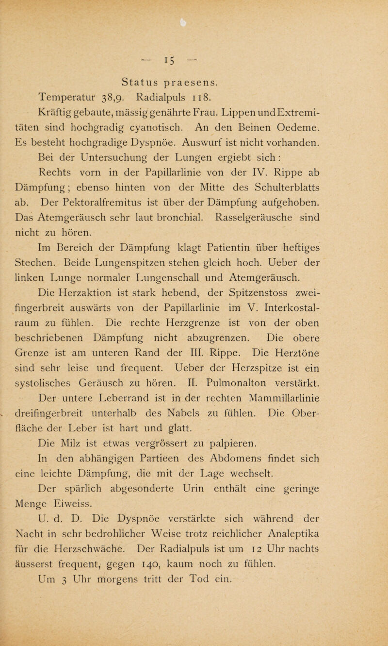 Status praesens. Temperatur 38,9. Radialpuls 118. Kräftig gebaute, massig genährte Frau. Lippen und Extremi¬ täten sind hochgradig cyanotisch. An den Beinen Oedeme. Es besteht hochgradige Dyspnoe. Auswurf ist nicht vorhanden. Bei der Untersuchung der Lungen ergiebt sich: Rechts vorn in der Papillarlinie von der IV. Rippe ab Dämpfung; ebenso hinten von der Mitte des Schulterblatts ab. Der Pektoralfremitus ist über der Dämpfung aufgehoben. Das Atemgeräusch sehr laut bronchial. Rasselgeräusche sind nicht zu hören. Im Bereich der Dämpfung klagt Patientin über heftiges Stechen. Beide Lungenspitzen stehen gleich hoch. Ueber der linken Lunge normaler Lungenschall und Atemgeräusch. Die Herzaktion ist stark hebend, der Spitzenstoss zwei¬ fingerbreit auswärts von der Papillarlinie im V. Interkostal¬ raum zu fühlen. Die rechte Herzgrenze ist von der oben beschriebenen Dämpfung nicht abzugrenzen. Die obere Grenze ist am unteren Rand der III. Rippe. Die Herztöne sind sehr leise und frequent. Ueber der Herzspitze ist ein systolisches Geräusch zu hören. II. Pulmonalton verstärkt. Der untere Leberrand ist in der rechten Mammillarlinie dreifingerbreit unterhalb des Nabels zu fühlen. Die Ober¬ fläche der Leber ist hart und glatt. Die Milz ist etwas vergrössert zu palpieren. In den abhängigen Partieen des Abdomens findet sich eine leichte Dämpfung, die mit der Lage wechselt. Der spärlich abgesonderte Urin enthält eine geringe Menge Eiweiss. U. d. D. Die Dyspnoe verstärkte sich während der Nacht in sehr bedrohlicher Weise trotz reichlicher Analeptika für die Herzschwäche. Der Radialpuls ist um 12 Uhr nachts äusserst frequent, gegen 140, kaum noch zu fühlen. Um 3 Uhr morgens tritt der Tod ein.