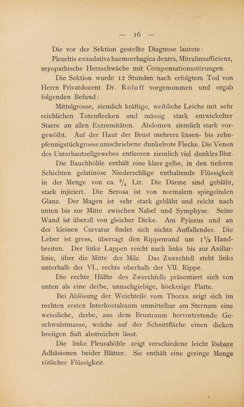 Die vor der Sektion gestellte Diagnose lautete : Pleuritis exsudativa haemorrhagica dextra, Mitralinsufficienz, myopathische Herzschwäche mit Compensationsstörungen. Die Sektion wurde 12 Stunden nach erfolgtem Tod von Herrn Privatdocent Dr. Roloff vorgenommen und ergab folgenden Befund : Mittelgrosse, ziemlich kräftige, weibliche Leiche mit sehr reichlichen Totenflecken und mässig stark entwickelter Starre an allen Extremitäten. Abdomen ziemlich stark vor¬ gewölbt. Auf der Haut der Brust mehrere linsen- bis zehn¬ pfennigstückgrosseumschriebene dunkelrote Flecke. Die Venen des Unterhautzellgewebes entleeren ziemlich viel dunkles Blut. Die Bauchhöhle enthält eine klare gelbe, in den tieferen Schichten gelatinöse Niederschläge enthaltende Flüssigkeit in der Menge von ca. 3/4 Ltr. Die Därme sind gebläht, stark injiciert. Die Serosa ist von normalem spiegelnden Glanz. Der Magen ist sehr stark gebläht und reicht nach unten bis zur Mitte zwischen Nabel und Symphyse. Seine Wand ist überall von gleicher Dicke. Am Pylorus und an der kleinen Curvatur findet sich nichts Auffallendes. Die Leber ist gross, überragt den Rippenrand um 1 7a Hand¬ breiten. Der linke Lappen reicht nach links bis zur Axillar¬ linie, über die Mitte der Milz. Das Zwerchfell steht links unterhalb der VI., rechts oberhalb der VII. Rippe. Die rechte Hälfte des Zwerchfells präsentiert sich von unten als eine derbe, unnachgiebige, höckerige Platte. Bei Ablösung der Weichteile vom Thorax zeigt sich im rechten ersten Interkostalraum unmittelbar am Sternum eine weissliche, derbe, aus dem Brustraum hervortretende Ge¬ schwulstmasse, welche auf der Schnittfläche einen dicken breiigen Saft abstreichen lässt. Die linke Pleurahöhle zeigt verschiedene leicht lösbare Adhäsionen beider Blätter. Sie enthält eine geringe Menge rötlicher Flüssigkeit.