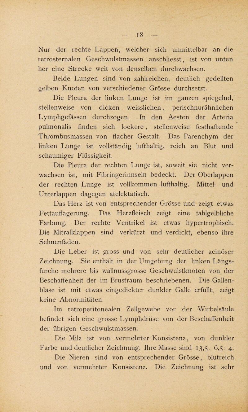 Nur der rechte Lappen, welcher sich unmittelbar an die retrosternalen Geschwulstmassen anschliesst, ist von unten her eine Strecke weit von denselben durchwachsen. Beide Lungen sind von zahlreichen, deutlich gedeihen gelben Knoten von verschiedener Grösse durchsetzt. Die Pleura der linken Lunge ist im ganzen spiegelnd, stellenweise von dicken weisslichen , perlschnurähnlichen Lymphgefässen durchzogen. In den Aesten der Arteria * pulmonalis finden sich lockere , stellenweise festhaftende Thrombusmassen von flacher Gestalt. Das Parenchym der linken Lunge ist vollständig lufthaltig, reich an Blut und schaumiger Flüssigkeit. Die Pleura der rechten Lunge ist, soweit sie nicht ver¬ wachsen ist, mit Fibringerinnseln bedeckt. Der Oberlappen der rechten Lunge ist vollkommen lufthaltig. Mittel- und Unterlappen dagegen atelektatisch. Das Herz ist von entsprechender Grösse und zeigt etwas Fettauflagerung. Das Herzfleisch zeigt eine fahlgelbliche Färbung. Der rechte Ventrikel ist etwas hypertrophisch. Die Mitralklappen sind verkürzt und verdickt, ebenso ihre Sehnenfäden. Die Leber ist gross und von sehr deutlicher acinöser Zeichnung. Sie enthält in der Umgebung der linken Längs¬ furche mehrere bis wallnussgrosse Geschwulstknoten von der Beschaffenheit der im Brustraum beschriebenen. Die Gallen¬ blase ist mit etwas eingedickter dunkler Galle erfüllt, zeigt keine Abnormitäten. Im retroperitonealen Zellgewebe vor der Wirbelsäule befindet sich eine grosse Lymphdrüse von der Beschaffenheit der übrigen Geschwulstmassen. Die Milz ist von vermehrter Konsistenz, von dunkler Farbe und deutlicher Zeichnung. Ihre Masse sind 13,5: 6,5: 4. Die Nieren sind von entsprechender Grösse, blutreich und von vermehrter Konsistenz. Die Zeichnung ist sehr