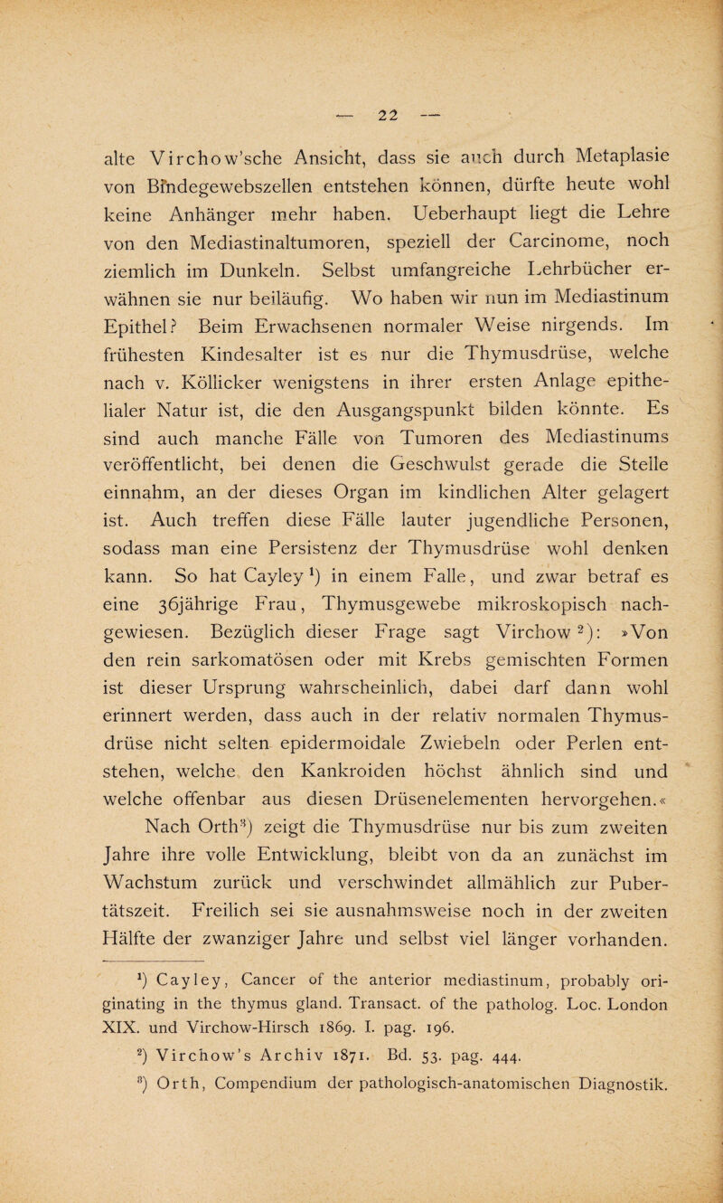 alte Virchow’sche Ansicht, dass sie auch durch Metaplasie von Bindegewebszellen entstehen können, dürfte heute wohl keine Anhänger mehr haben. Ueberhaupt liegt die Lehre von den Mediastinaltumoren, speziell der Carcinome, noch ziemlich im Dunkeln. Selbst umfangreiche Lehrbücher er¬ wähnen sie nur beiläufig. Wo haben wir nun im Mediastinum Epithel? Beim Erwachsenen normaler Weise nirgends. Im frühesten Kindesalter ist es nur die Thymusdrüse, welche nach v. Köliicker wenigstens in ihrer ersten Anlage epithe¬ lialer Natur ist, die den Ausgangspunkt bilden könnte. Es sind auch manche Fälle von Tumoren des Mediastinums veröffentlicht, bei denen die Geschwulst gerade die Stelle einnahm, an der dieses Organ im kindlichen Alter gelagert ist. Auch treffen diese Fälle lauter jugendliche Personen, sodass man eine Persistenz der Thymusdrüse wohl denken kann. So hat Cayley *) in einem Falle, und zwar betraf es eine 36jährige Frau, Thymusgewebe mikroskopisch nach¬ gewiesen. Bezüglich dieser Frage sagt Virchow* 2 *): »Von den rein sarkomatösen oder mit Krebs gemischten Formen ist dieser Ursprung wahrscheinlich, dabei darf dann wohl erinnert werden, dass auch in der relativ normalen Thymus¬ drüse nicht selten epidermoidale Zwiebeln oder Perlen ent¬ stehen, welche den Kankroiden höchst ähnlich sind und welche offenbar aus diesen Drüsenelementen hervorgehen.« Nach Orth8) zeigt die Thymusdrüse nur bis zum zweiten Jahre ihre volle Entwicklung, bleibt von da an zunächst im Wachstum zurück und verschwindet allmählich zur Puber¬ tätszeit. Freilich sei sie ausnahmsweise noch in der zweiten Hälfte der zwanziger Jahre und selbst viel länger vorhanden. J) Cayley, Cancer of the anterior mediastinum, probably ori- ginating in the thymus gland. Transact. of the patholog. Loc. London XIX. und Virchow-Hirsch 1869. I. pag. 196. 2) Virchow’s Archiv 1871. Bd. 53. pag. 444. B) Orth, Compendium der pathologisch-anatomischen Diagnostik.