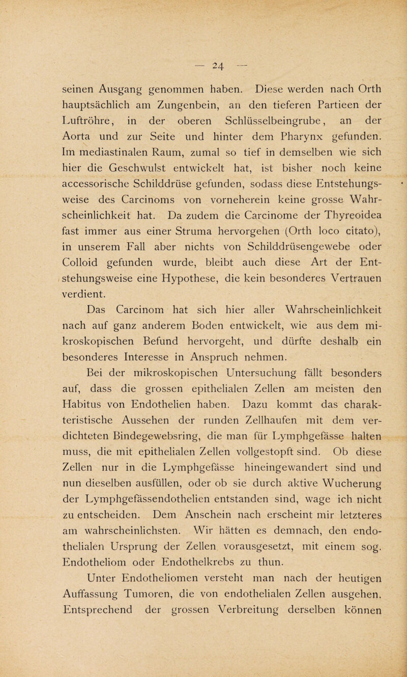 seinen Ausgang genommen haben. Diese werden nach Orth hauptsächlich am Zungenbein, an den tieferen Partieen der Luftröhre, in der oberen Schlüsselbeingrube, an der Aorta und zur Seite und hinter dem Pharynx gefunden. Im mediastinalen Raum, zumal so tief in demselben wie sich hier die Geschwulst entwickelt hat, ist bisher noch keine accessorische Schilddrüse gefunden, sodass diese Entstehungs¬ weise des Carcinoms von vorneherein keine grosse Wahr¬ scheinlichkeit hat. Da zudem die Carcinome der Thyreoidea fast immer aus einer Struma hervorgehen (Orth loco citato), in unserem Fall aber nichts von Schilddrüsengewebe oder Colloid gefunden wurde, bleibt auch diese Art der Ent¬ stehungsweise eine Hypothese, die kein besonderes Vertrauen verdient. Das Carcinom hat sich hier aller Wahrscheinlichkeit nach auf ganz anderem Boden entwickelt, wie aus dem mi¬ kroskopischen Befund hervorgeht, und dürfte deshalb ein besonderes Interesse in Anspruch nehmen. Bei der mikroskopischen Untersuchung fällt besonders auf, dass die grossen epithelialen Zellen am meisten den Habitus von Endothelien haben. Dazu kommt das charak¬ teristische Aussehen der runden Zellhaufen mit dem ver¬ dichteten Bindegewebsring, die man für Lymphgefässe halten muss, die mit epithelialen Zellen vollgestopft sind. Ob diese Zellen nur in die Lymphgefässe hineingewandert sind und nun dieselben ausfüllen, oder ob sie durch aktive Wucherung der Lymphgefässendothelien entstanden sind, wage ich nicht zu entscheiden. Dem Anschein nach erscheint mir letzteres am wahrscheinlichsten. Wir hätten es demnach, den endo¬ thelialen Ursprung der Zellen vorausgesetzt, mit einem sog. Endotheliom oder Endothelkrebs zu thun. Unter Endotheliomen versteht man nach der heutigen Auffassung Tumoren, die von endothelialen Zellen ausgehen. Entsprechend der grossen Verbreitung derselben können