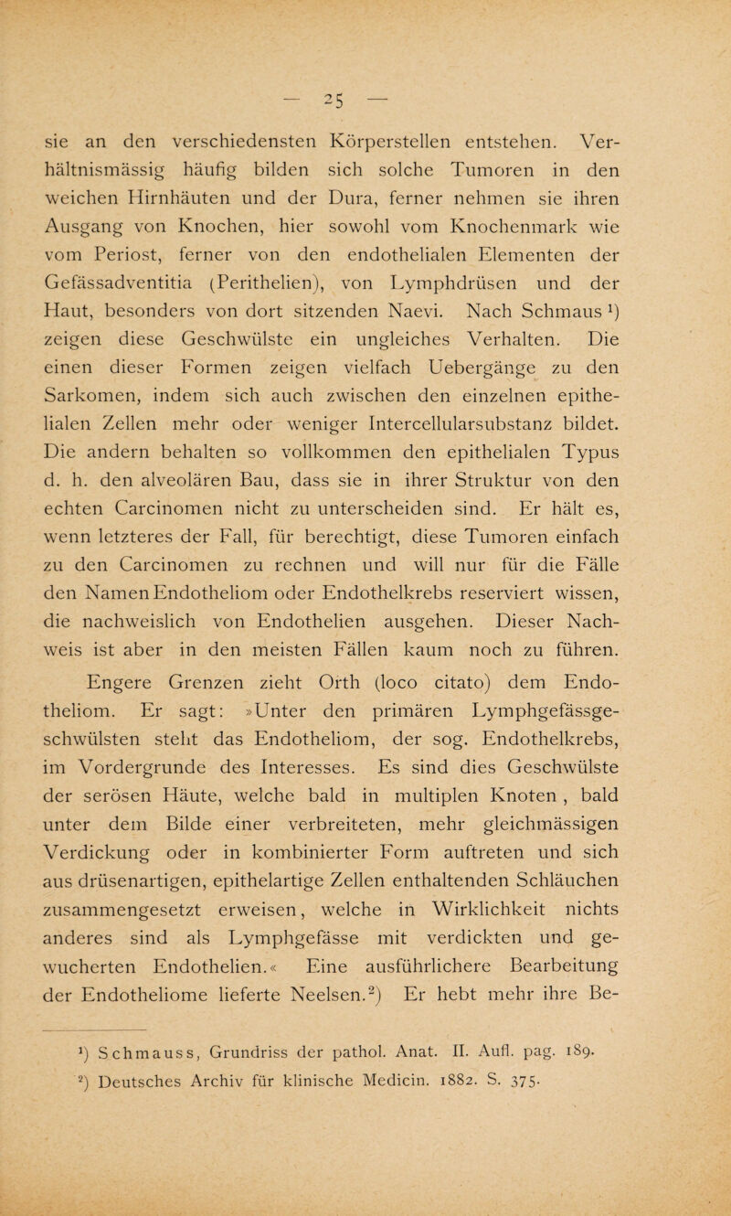 sie an den verschiedensten Körperstellen entstehen. Ver¬ hältnismässig häufig bilden sich solche Tumoren in den weichen Hirnhäuten und der Dura, ferner nehmen sie ihren Ausgang von Knochen, hier sowohl vom Knochenmark wie vom Periost, ferner von den endothelialen Elementen der Gefässadventitia (Perithelien), von Lymphdrüsen und der Haut, besonders von dort sitzenden Naevi. Nach Schmaus x) zeigen diese Geschwülste ein ungleiches Verhalten. Die einen dieser Formen zeigen vielfach Uebergänge zu den Sarkomen, indem sich auch zwischen den einzelnen epithe¬ lialen Zellen mehr oder weniger Intercellularsubstanz bildet. Die andern behalten so vollkommen den epithelialen Typus d. h. den alveolären Bau, dass sie in ihrer Struktur von den echten Carcinomen nicht zu unterscheiden sind. Er hält es, wenn letzteres der Fall, für berechtigt, diese Tumoren einfach zu den Carcinomen zu rechnen und will nur für die Fälle den Namen Endotheliom oder Endothelkrebs reserviert wissen, die nachweislich von Endothelien ausgehen. Dieser Nach¬ weis ist aber in den meisten Fällen kaum noch zu führen. Engere Grenzen zieht Orth (loco citato) dem Endo¬ theliom. Er sagt: »Unter den primären Lymphgefässge- schwülsten steht das Endotheliom, der sog. Endothelkrebs, im Vordergründe des Interesses. Es sind dies Geschwülste der serösen Häute, welche bald in multiplen Knoten , bald unter dem Bilde einer verbreiteten, mehr gleichmässigen Verdickung oder in kombinierter Form auftreten und sich aus drüsenartigen, epithelartige Zellen enthaltenden Schläuchen zusammengesetzt erweisen, welche in Wirklichkeit nichts anderes sind als Lymphgefässe mit verdickten und ge¬ wucherten Endothelien.« Eine ausführlichere Bearbeitung der Endotheliome lieferte Neelsen.* 2) Er hebt mehr ihre Be- Schmaus s, Grundriss der pathol. Anat. II. Aufi. pag. 189. 2) Deutsches Archiv für klinische Medicin. 1882. S. 375.